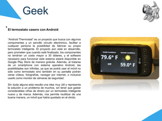 Geek
El termostato casero con Android


“Android Thermostat” es un proyecto que busca con algunos
componentes y un sencillo circuito electrónico, facilitar a
cualquier persona la posibilidad de fabricar su propio
termostato inteligente. El proyecto aún está en desarrollo,
pero prometen que cuando esté finalizado, los componentes
no tendrían un costo mayor a 30 dólares, y el software
necesario para funcionar este sistema estará disponible en
Google Play Store de manera gratuita. Además, al tratarse
de un smartphone con sistema operativo Android, las
posibilidades son infinitas, ya que se podrá usar el móvil no
sólo como termostato sino también en su pantalla podrán
verse vídeos, fotografías, navegar por internet, o inclusive
usarlo como monitor de cámaras de seguridad.

Sin duda alguna esta resulta una idea muy útil y representa
la solución a un problema de muchos, sin tener que gastar
considerables cifras de dinero por un termostato inteligente
nuevo y de marca. Además, nos permite reutilizar de una
buena manera, un móvil que había quedado en el olvido.
 