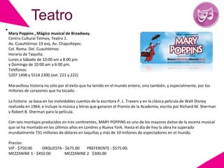 Teatro
Mary	
  Poppins	
  ,	
  Mágico	
  musical	
  de	
  Broadway.	
  
Centro	
  Cultural	
  Telmex,	
  Teatro	
  1.	
  	
  
Av.	
  Cuauhtémoc	
  19	
  esq.	
  Av.	
  Chapultepec.	
  
Col.	
  Roma.	
  Del.	
  Cuauhtémoc	
  
Horario	
  de	
  Taquilla:	
  
Lunes	
  a	
  Sábado	
  de	
  10:00	
  am	
  a	
  8:00	
  pm.	
  	
  
y	
  Domingo	
  de	
  10:00	
  am	
  a	
  6:00	
  pm.	
  
Teléfonos:	
  
5207	
  1498	
  y	
  5514	
  2300	
  (ext.	
  221	
  y	
  222)	
  
	
  
Maravillosa	
  historia	
  no	
  sólo	
  por	
  el	
  éxito	
  que	
  ha	
  tenido	
  en	
  el	
  mundo	
  entero,	
  sino	
  también,	
  y	
  especialmente,	
  por	
  los	
  
millones	
  de	
  corazones	
  que	
  ha	
  tocado.	
  	
  
	
  
La	
  historia	
  	
  se	
  basa	
  en	
  los	
  inolvidables	
  cuentos	
  de	
  la	
  escritora	
  P.	
  L.	
  Travers	
  y	
  en	
  la	
  clásica	
  película	
  de	
  Walt	
  Disney	
  
realizada	
  en	
  1964,	
  e	
  incluye	
  la	
  música	
  y	
  letras	
  que	
  ganaron	
  el	
  Premio	
  de	
  la	
  Academia,	
  escrita	
  por	
  Richard	
  M.	
  Sherman	
  
y	
  Robert	
  B.	
  Sherman	
  para	
  la	
  película.	
  	
  
	
  
Con	
  seis	
  montajes	
  producidos	
  en	
  tres	
  conGnentes,	
  MARY	
  POPPINS	
  es	
  uno	
  de	
  los	
  mayores	
  éxitos	
  de	
  la	
  escena	
  musical	
  
que	
  se	
  ha	
  montado	
  en	
  los	
  úlGmos	
  años	
  en	
  Londres	
  y	
  Nueva	
  York.	
  Hasta	
  el	
  día	
  de	
  hoy	
  la	
  obra	
  ha	
  superado	
  
mundialmente	
  731	
  millones	
  de	
  dólares	
  en	
  taquillas	
  y	
  más	
  de	
  10	
  millones	
  de	
  espectadores	
  en	
  el	
  mundo.	
  	
  
	
  
Precios:	
  
VIP	
  -­‐	
  $750.00	
         	
  ORQUESTA	
  -­‐	
  $675.00 	
  PREFERENTE	
  -­‐	
  $575.00.	
  
MEZZANINE	
  1	
  -­‐	
  $450.00 	
                    	
  MEZZANINE	
  2	
  	
  	
  $300.00	
  
	
  
 