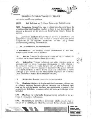 J
ASAMBLEA
PETODOS
COMISIÓN DE MOVILIDAD, TRANSPORTE y VIALIDAD
de transporte público de pasajeros;
XLV'". Jefe de Gobierno: El Jefe de Gobierno del Distrito Federal;
XLIX. Lanzadera: Espacio físico para el estacionamiento momentáneo de
unidades del transporte público, mientras se libera la zona de maniobras de
ascenso y descenso en los centros de transferencia modal o bases de
servicio;
L. Licencia de conducir: Documento que concede la Secretaría a una
persona física y que lo autoriza para conducir un vehículo motorizado, previo
cumplimiento de los requisitos establecidos en esta Ley y demás
ordenamientos jurídicos y administrativos;
LI. Ley: Ley de Movilidad del Distrito Federal;
L1L Manifestación: Concentración humana generalmente al aire libre,
incluyéndose en esta la marcha y plantón;
LItio Marcha: Cualquier desplazamiento organizado, de un conjunto de
individuos por la vialidad hacia un lugar determinado;
LlV. Motocicleta: Vehículo motorizado que utiliza manubrio para su
conducción, con dos o más ruedas, que está equipado con motor eléctrico o
de combustión interna de cuatro tiempos con un cilindraje a partir de
cuarenta y nueve centímetros cúbicos de desplazamiento, que es inclinado
por su conductor hacia el interior de una curva para contrarrestar la fuerza
centrifuga y que cumpla con las disposiciones estipuladas en la Norma
Oficial Mexicana en materia de identificación vehicular;
LV. Motociclista: Persona que conduce una motocicleta;
LVI. Movilidad: Conjunto de desplazamientos de personas y bienes que
se realizan a través de diversos modos de transporte, que se llevan a cabo
para que la sociedad pueda satisfacer sus necesidades y acceder a las
oportunidades de trabajo, educación, salud, recreación y demás que ofrece
la Ciudad;
LVII. Movilidad no motorizada: Desplazamientos realizados a pie y a
través de vehículos no motorizados;
LVIII. Nomenclatura: Conjunto de elementos y objetos visuales que se
colocan en la vialidad para indicar los nombres de las colonias, pueblos,
10
(11.-:r'í
I!;:~;:;:::!troHistórico. Delegación
. Cuauhtémoc, G.Po 0601/1,
MéKicoD.F.. Telé/onos
51301900y51301908,
EKlensiones3105y3124
 