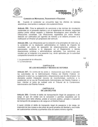 ASAMBLEA
DETODOS
COMISIÓN DE MOVILIDAD, TRANSPORTE y VIALIDAD
IX. Cuando el conductor se encuentre bajo los efectos de bebidas
alcohólicas, enervantes o cualquier otra sustancia tóxica.
Artículo 255.- Para la aplicación de sanciones a las normas de circulación
contenidas en el presente capítulo y en el reglamento de tránsito, seguridad
pública podrá utilizar equipos y sistemas tecnológicos para acreditar las
infracciones cometidas. Las infracciones registradas por estos medios
deberán ser calificados por agentes de tránsito y se deberá proceder a la
notificación al infractor y/o propietario del vehículo.
Artículo 256.- Las infracciones por la violación a los preceptos de esta Ley, a
lo contenido en la resolución administrativa en materia de impacto de
movilidad, así como de operación de estacionamientos públicos, se
sancionarán conforme a lo dispuesto en el Reglamento y demás
disposiciones jurídicas y administrativas aplicables. Las sanciones que
resulten por la violación a la presente Ley, serán aplicadas por la autoridad
competente tomando en cuenta:
1. La gravedad de la infracción;
11. La reincidencia.
CAPíTULO 111
DE lOS RECURSOS Y MEDIOS DE DEFENSA
Artículo 257.- En contra de los actos o resoluciones que dicten o ejecuten
las autoridades de la Administración Pública del Distrito Federal, en
aplicación a esta Ley, su reglamento y disposiciones que de ella emanen, los
afectados podrán interponer recurso de inconformidad, conforme a lo
establecido en la Ley de Procedimiento Administrativo del Distrito Federal, o
bien, intentar el juicio de nulidad ante el Tribunal de lo Contencioso
Administrativo del Distrito Federal.
CAPíTULO IV
DE lOS DELITOS
Artículo 258.- Comete el delito de transportación ilegal de pasajeros o de
carga, el que sin contar con la concesión o permiso expedidos por la
Secretaría para tales efectos, preste el servicio público, privado o mercantil
de transporte de pasajeros o de carga en el Distrito Federal.
A quien cometa el delito de transporte ilegal de pasajeros o de carga, se
impondrá de tres meses a dos años de pena privativa de libertad y una multa
de cuatrocientos ochenta a quinientos días de salario mínimo vigente.
100
I
Canle l/iPiso l
UOcina 10lCenllO
Hislólico, Delegación
Cuauhrémoc. G.p. 06010,
MéxicoDJ., Teléfonos
51301900y51301900,
fKlensiones3105y3124
 