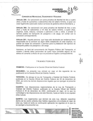 ASAMBLEA
DElODOS
COMISIÓN DE MOVILIDAD, TRANSPORTE y VIALIDAD
Artículo 259.- Se sancionará con pena privativa de libertad de dos a cuatro
años y multa de quinientos a setecientos días de salario mínimo, a quien sin
estar legalmente autorizado realice servicios de gestoría ante la Secretaría; y
Artículo 260.- Se sancionará con pena privativa de libertad de tres a seis
años y multa de setecientos a mil días de salario mínimo, a quien dirija,
organice, incite, induzca, compela o patrocine a otro u otros, a prestar el
servicio público de transporte de pasajeros o de carga, sin contar con la
concesión correspondiente.
Artículo 261.- Aquella persona que haya sido declarada por sentencia firme
responsable de la comisión de algún delito establecido en este Capítulo, no
podrán ser titular de concesión o permiso para la prestación del s~rvicio de
transporte público de pasajeros o de carga.
Asimismo, se hará del conocimiento del Registro Público del Transporte, el
nombre y demás datos personales de quien haya cometido alguno de los
delitos en comento a efecto de que se proceda al registro correspondiente.
TRANSITORIOS
PRIMERO.- Publíquese en la Gaceta Oficial del Distrito Federal.
SEGUNDO.- La presente Ley entrará en vigor al día siguiente de su
publicación en la Gaceta Oficial del Distrito Federal.
TERCERO.- Se abroga la Ley de Transporte y Vialidad del Distrito Federal,
publicada en la Gaceta Oficial del Distrito Federal del 26 de diciembre de
2002, así como las demás disposiciones legales que se opongan al presente
Decreto.
CUARTO.- Las disposiciones reglamentarias de la Ley de Transporte y
Vialidad del Distrito Federal, publicada en la Gaceta Oficial del Distrito
Federal el 26 de diciembre de 2002, continuarán en vigor, en lo que no
contradigan a las disposiciones de este Decreto, hasta en tanto no se expidan
otras nuevas.
QUINTO.- Los reglamentos que deriven de esta Ley, deberán expedirse
dentro de los ciento ochenta días hábiles siguientes a la entrada en vigor de
. esta Ley, hasta en tanto se continuarán aplicando los vigentes en lo que no
se opongan a la presente Ley.
101
I
Gan/e 15,Piso1
OOcina101, Cen/ro
Bis/órico. DelegaCión
CiJauhtémoc, C.P. 06010,
México8.1. Telélonos
51301900y 51301900,
EK/ensiones3105Y3124
 