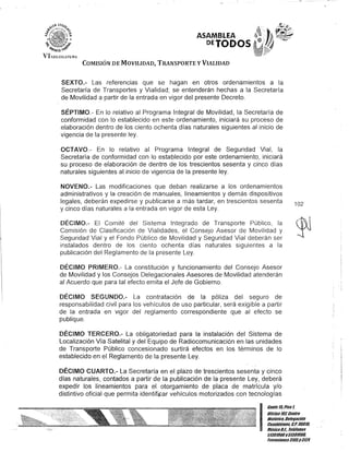 ASAMBLEA
DEJODOS
COMISIÓN DE MOVILIDAD, TRANSPORTE y VIALIDAD
SEXTO.- Las referencias que se hagan en otros ordenamientos a la
Secretaría de Transportes y Vialidad; se entenderán hechas a la Secretaría
de Movilidad a partir de la entrada en vigor del presente Decreto.
SÉPTIMO.- En lo relativo al Programa Integral de Movilidad, la Secretaría de
conformidad con lo establecido en este ordenamiento, iniciará su proceso de
elaboración dentro de los ciento ochenta días naturales siguientes al inicio de
vigencia de la presente ley.
OCTAVO.- En lo relativo al Programa Integral de Seguridad Vial, la
Secretaría de conformidad con lo establecido por este ordenamiento, iniciará
su proceso de elaboración de dentreJ de los trescientos sesenta y cinco días
naturales siguientes al inicio de vigencia de la presente ley.
NOVENO.- Las modificaciones que deban realizarse a los ordenamientos
administrativos y la creación de manuales, lineamientos y demás dispositivos
legales, deberán expedirse y publicarse a más tardar, en trescientos sesenta
y cinco días naturales a la entrada en vigor de esta Ley.
DÉCIMO.- El Comité del Sistema Integrado de Transporte Público, la
Comisión de Clasificación de Vialidades, el Consejo Asesor de Movilidad y
Seguridad Vial y el Fondo Público de Movilidad y Seguridad Vial deberán ser
instalados dentro de los ciento ochenta días naturales siguientes a la
publicación del Reglamento de la presente Ley.
DÉCIMO PRIMERO.- La constitución y funcionamiento del Consejo Asesor
de Movilidad y los Consejos Delegacionales Asesores de Movilidad atenderán
al Acuerdo que para tal efecto emita el Jefe de Gobierno.
102
DÉCIMO SEGUNDO.- La contratación de la póliza del seguro de
responsabilidad civil para los vehículos de uso particular, será exigible a partir
de la entrada en vigor del reglamento correspondiente que al efecto se
publique.
DÉCIMO TERCERO.- La obligatoriedad para la instalación del Sistema de
Localización Vía Satelital y del Equipo de Radiocomunicación en las unidades
de Transporte Público concesionado surtirá efectos en los términos de lo
establecido en el Reglamento de la presente Ley.
DÉCIMO CUARTO.- La Secretaría en el plazo de trescientos sesenta y cinco
días naturales, contados a partir de la publicación de la presente Ley, deberá
expedir los lineamientos para el otorgamiento de placa de matrícula y/o
distintivo oficial que permita identifi.car vehículos motorizados con tecnologías
I
Gante 15,Piso 1,
OOcina107,Centro
Histórico, Delegación
Cuauhtómoc, c.P.06018.
MéxicoDI. Telófonos
51301900y51301908.
&tcHsiones3105y 3124
 