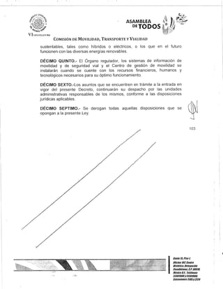 ASAMBLEA
DETODOS
COMISIÓN DE MOVILIDAD, TRANSPORTE y VIALIDAD
sustentables, tales como híbridos o eléctricos, o los que en el futuro
funcionen con las diversas energías renovables.
DÉCIMO QUINTO.- El Órgano regulador, los sistemas de información de
movilidad y de seguridad vial y el Centro de gestión de movilidad se
instalarán cuando se cuente con los recursos financieros, humanos y
tecnológicos necesarios para su óptimo funcionamiento.
DÉCIMO SEXTO.-Los asuntos que se encuentren en trámite a la entrada en
vigor del presente Decreto, continuarán su despacho por las unidades
administrativas responsables de los mismos, conforme a las disposiciones
jurídicas aplicables.
DÉCIMO SEPTIMO.- Se derogan todas aquellas disposiciones que se
opongan a la presente Ley.
103
I
Gante15,Piso l
OOcina 10lCentro
Histórico, Delegación
Cuauhtémoc, c.P. 06010,
MéxicoD.F., Teléfonos
51301900y51301900,
lKtensiones3105y 3124
 