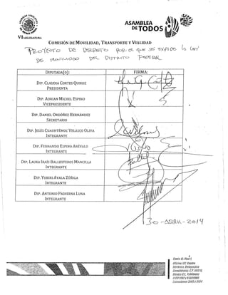 ASAMBLEA
DEJODOS
COMISIÓN DE MOVILIDAD, TRANSPORTE y VIALIDAD
~Oi f0O ~ )'C'Z~b ~DI{-- c7--- ~ S6 -rs';( fL 00 ~ (xs-/
VD 'j1-c:::0 C-,occ:> v"L"L '015T2-)I= ~0'E f2.5L
DIPUTADA O :
DIP. CLAUDIA CORTES QUIROZ
PRESIDENTA
DIP. ADRIAN MICHEL ESPINO
VICEPRESIDENTE
DIP. DANIEL ORDÓÑEZ HERNÁNDEZ
SECRETARIO
DIP. JESÚS CUAUHTÉMOC VELÁSCO OLIVA
INTEGRANTE
DIP. FERNANDO ESPINO ARÉVALO
INTEGRANTE
DIP. LAURA lRAís BALLESTEROS MANCILLA
INTEGRANTE
DIP. YURIRI AYALA ZÚÑIGA
INTEGRANTE
DIP. ANTONIO' PADlERNA LUNA
INTEGRANTE
(

I
.3'Ó -----6'gfl·l- ZG I c¡
J
I
bH!iff: l!i. Piso t
¡llfe!;78 llit l.;'dj!tl?O
#jS'tótie[~_llt!le!.N!Ei(j¡J
{}¡!.~/tt!H.'éf!h'JC.. l:'P. úSr!l[/,
!;;"eifjco ff.f.~ !gléftJiJIJS
~7fJ!j1.~¡tJ(J y 5t3i.1f!J9fJ
 