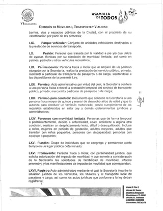 VIf.H~I;o;["TliR'
ASAMBLEA
DElODOS
COMISIÓN DE MOVILIDAD, TRANSPORTE y VIALIDAD
barrios, vías y espacios públicos de la Ciudad, con el propósito de su
identificación por parte de las personas;
LlX. Parque vehicular: Conjunto de unidades vehiculares destinados a
la prestación de servicios de transporte;
LX. Peatón: Persona que transita por la vialidad a pie y/o que utiliza
de ayudas técnicas por su condición de movilidad limitada, así como en
patines, patineta u otros vehículos recreativos;
LXI. Permisionario: Persona física o moral que al amparo de un permiso
otorgado por la Secretaría, realiza la prestación del servicio público, privado,
mercantil o particular de transporte de pasajeros o de carga, sujetándose a
las disposiciones de la presente Ley;
LXII. Permiso: Acto administrativo por virtud del cual, la Secretaría confiere
a una persona física o moral la prestación temporal del servicio de transporte
público, privado, mercantil y particular de pasajeros o de carga;
LXIII. Permiso para conducir: Documento que concede la Secretaría a una
persona física mayor de quince y menor de dieciocho años de edad y que lo
autoriza para conducir un vehículo motorizado, previo cumplimiento de los
requisitos establecidos en esta Ley y demás ordenamientos jurídicos y
administrativos;
LXIV. Personas con movilidad limitada: Personas que de forma temporal
o permanentemente, debido a enfermedad, edad, accidente o alguna otra
condición, realizan un desplazamiento lento, difícil o desequilibrado. Incluye
a niños, mujeres en periodo de gestación, adultos mayores, adultos que
transitan con niños pequeños, personas con discapacidad, personas con
equipaje o paquetes;
LXV. Plantón: Grupo de individuos que se congrega y permanece cierto
tiempo en un lugar público determinado;
LXVI. Promovente: Persona física o moral, con personalidad jurídica, que
solicita autorización del impacto de movilidad, y que somete a consideración
de la Secretaría las solicitudes de factibilidad de movilidad, informe
preventivo y las manifestaciones de impacto de movilidad que correspondan;
LXVII. Registro:Acto administrativo mediante el cual la Secretaría inscribe la
situación jurídica de los vehículos, los titulares y el transporte local de
pasajeros y carga, así como los actos jurídicos que conforme a la ley deban
registrarse;
J
11
I
Gante15,Piso 1,
Oficina10lCentro
His/órico, Delegación
Cuauhtémoc, c.P. 06010.
MéxicoD.F. Teléfonos
51301900y51301900,
Extensiones3105y3124
 