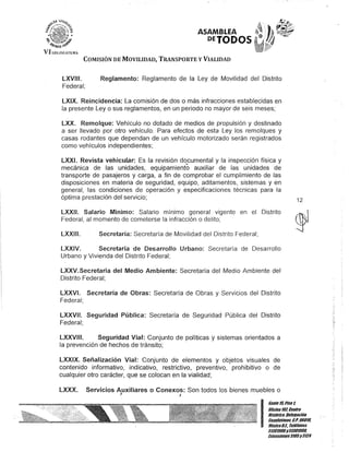 ASAMBLEA
DETODOS
COMISIÓN DE MOVILIDAD, TRANSPORTE y VIALIDAD
LXVIII.
Federal;
Reglamento: Reglamento de la Ley de Movilidad del Distrito
LXIX. Reincidencia: La comisión de dos o más infracciones establecidas en
la presente Ley o sus reglamentos, en un periodo no mayor de seis meses;
LXX. Remolque: Vehículo no dotado de medios de propulsión y destinado
a ser llevado por otro vehículo. Para efectos de esta Ley los remolques y
casas rodantes que dependan de un vehículo motorizado serán registrados
como vehículos independientes;
LXXI. Revista vehicutar: Es la revisión documental y la inspección física y
mecánica de las unidades, equipamiento auxiliar de las unidades de
transporte de pasajeros y carga, a fin de comprobar el cumplimiento de las
disposiciones en materia de seguridad, equipo, aditamentos, sistemas y en
general, las condiciones de operación y especificaciones técnicas para la
óptima prestación del servicio;
LXXII. Salario Mínimo: Salario mmlmo general vigente en el Distrito
Federal, al momento de cometerse la infracción o delito;
LXXIII. Secretaría: Secretaría de Movilidad del Distrito Federal;
LXXIV. Secretaría de Desarrollo Urbano: Secretaría de Desarrollo
Urbano y Vivienda del Distrito Federal;
LXXV.Secretaría del Medio Ambiente: Secretaría del Medio Ambiente del
Distrito Federal;
LXXVI. Secretaría de Obras: Secretaría de Obras y Servicios del Distrito
Federal;
LXXVII. Seguridad Pública: Secretaría de Seguridad Pública del Distrito
Federal;
LXXVIII. Seguridad Vial: Conjunto de políticas y sistemas orientados a
la prevención de hechos de tránsito;
LXXIX. Señalización Vial: Conjunto de elementos y objetos visuales de
contenido informativo, indicativo, restrictivo, preventivo, prohibitivo o de
cualquier otro carácter, que se colocan en la vialidad;
LXXX. Servicios Auxiliares o Conexos: Son todos los bienes muebles o
J J
12
I
Gante15,Piso 1,
OOcina10l Centro
Histórico, Delegación
Cuauhtémoc, G.p. 060111.
México8.1. Telélonos
51301000y513D10011.
Extensiones3105Y3124
 