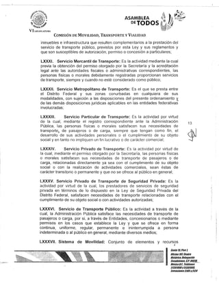 ASAMBLEA
DETODOS
COMISIÓN DE MOVILIDAD, TRANSPORTE y VIALIDAD
inmuebles e infraestructura que resulten complementarios a la prestación del
servicio de transporte público, previstos por esta Ley y sus reglamentos y
que son susceptibles de autorización, permiso o concesión a particulares;
LXXXI. Servicio Mercantil de Transporte: Es la actividad mediante la cual
previa la obtención del permiso otorgado por la Secretaría y la acreditación
legal ante las autoridades fiscales o administrativas correspondientes, las
personas físicas o morales debidamente registradas proporcionan servicios
de transporte, siempre y cuando no esté considerado como público;
LXXXII. Servicio Metropolitano de Transporte: Es el que se presta entre
el Distrito Federal y sus zonas conurbadas en cualquiera de sus
modalidades, con sujeción a las disposiciones del presente ordenamiento 'i,
de las demás disposiciones jurídicas aplicables en las entidades federativas
involucradas;
LXXXIII. Servicio Particular de Transporte: Es la actividad por virtud
de la cual, mediante el registro correspondiente ante la Administración
Pública, las personas físicas o morales satisfacen sus necesidades de
transporteJ. de pasajeros o de carga, siempre que tengan como fin, el
desarrollo de sus actividades personales o el cumplimiento de su objeto
social y en tanto no impliquen un fin lucrativo o de carácter comercial;
LXXXIV. Servicio Privado de Transporte: Es la actividad por virtud de
la cual, mediante el permiso otorgado por la Secretaría, las personas físicas
o morales satisfacen sus necesidades de transporte de pasajeros o de
carga, relacionadas directamente ya sea con el cumplimiento de su objeto
social o con la realización de actividades comerciales, sean éstas de
carácter transitorio o permanente y que no se ofrece al público en general;
LXXXV. Servicio Privado de Transporte de Seguridad Privada: Es la
actividad por virtud de la cual, los prestadores de servicios de seguridad
privada en términos de lo dispuesto en la Ley de Seguridad Privada del
Distrito Federal, satisfacen necesidades de transporte relacionadas con el
cumplimiento de su objeto social o con actividades autorizadas;
LXXXVI. Servicio de Transporte Público: Es la actividad a través de la
cual, la Administración Pública satisface las necesidades de transporte de
pasajeros o carga, por si, a través de Entidades, concesionarios o mediante
permisos en los casos que establece la Ley y que se ofrece en forma
continua, uniforme, regular, permanente e ininterrumpida a persona
indeterminada o al público en general, mediante diversos medios;
LXXXVII. Sistema de Movilidad: Conjunto de elementos y recursos,
13
I
Gante 15,Piso 1,
Oficina10lCentro
Histórico, Delegación
Cuauhtémoc, CJ'. 06/!J/L_
MéXicoD.l. Telélonos
51301000y513D1000,
lKtensiones3105y3124
 
