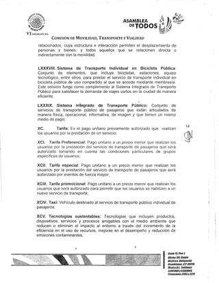 ASAMBLEA
DEJODOS
COMISIÓN DE MOVILIDAD, TRANSPORTE y VIALIDAD
relacionados, cuya estructura e interacción permiten el desplazamiento de
personas y bienes; y todos aquellos que se relacionen directa o
indirectamente con la movilidad;
LXXXVIII. Sistema de Transporte Individual en Bicicleta Pública:
Conjunto de elementos, que incluye bicicletas, estaciones, equipo
tecnológico, entre otros, para prestar el servicio de transporte individual en
bicicleta pública de uso compartido al que se accede mediante membresía.
Este servicio funge como complemento al Sistema Integrado de Transporte
Público para satisfacer la demanda de viajes cortos en la ciudad de manera
eficiente;
LXXXIX. Sistema Inlegrado de Transporte Público: Conjunto de
servIcIos de transporte público de pasajeros que están articulados de
manera física, operacional, informativa, de imagen y que tienen un mismo
medio de pago;
xc. Tarifa: Es el pago unitario previamente autorizado que realizan
los usuarios por la prestación de un servicio;
XCI. Tarifa Preferencial: Pago unitario a un precio menor que realizan los
usuarios por la prestación del servicio de transporte de pasajeros que será
autorizado tomando en cuenta las condiciones particulares de grupos
específicos de usuarios;
XCII. Tarifa especial: Pago unitario a un precio menor que realizan los
usuarios por la prestación del servicio de transporte de pasajeros que será
autorizado por eventos de fuerza mayor;
XCIII. Tarifa promocional: Pago unitario a un precio menor que realizan los
usuarios que será autorizado para permitir que los usuarios se habitúen a un
nuevo servicio de transporte;
XCIV. Taxi: Vehículo destinado al servicio de transporte público individual de
pasajeros;
XCV. Tecnologías sustentables: Tecnologías que incluyen productos,
dispositivos, servicios y procesos amigables con el medio ambiente que
reducen o eliminan el impacto al entorno a través del incremento de la
eficiencia en el uso de recursos, mejoras en el desempeño y reducción de
emisiones contaminantes;
J
J
14
I
Gante15,Piso t
Oficina101,Centro
Histórico,Defegación
Cuauhtémoc, C.P. 06010,
MéxicoDI. Teléfonos
51301900y51301900,
Extensiones3105Y3124
 