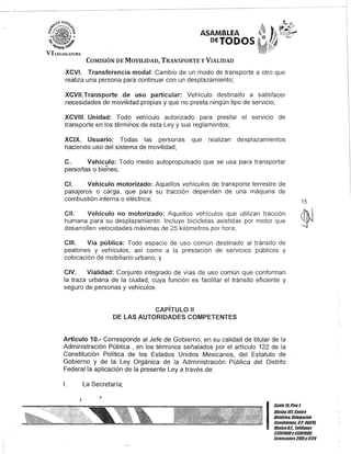 ASAMBLEA
DETODOS
COMISIÓN DE MOVILIDAD, TRANSPORTE y VIALIDAD
XCVI. Transferencia modal: Cambio de un modo de transporte a otro que
realiza una persona para continuar con un desplazamiento;
XCVII.Transporte de uso particular: Vehículo destinado a satisfacer
necesidades de movilidad propias y que no presta ningún tipo de servicio;
XCVIII. Unidad: Todo vehículo autorizado para prestar el servicio de
transporte en los términos de esta Ley y sus reglamentos;
XCIX. Usuario: Todas las personas que realizan desplazamientos
haciendo uso del sistema de movilidad;
C. Vehículo: Todo medio autopropulsado que se usa para transportar
persor1as o bienes;
CI. Vehículo motorizado: Aquellos vehículos de transporte terrestre de
pasajeros o carga, que para su tracción dependen de una máquina de
combustión interna o eléctrica;
CII. Vehículo no motorizado: Aquellos vehículos que utilizan tracción
humana para su desplazamiento. Incluye bicicletas asistidas por motor que
desarrollen velocidades máximas de 25 kilómetros por hora;
CIII. Vía pública: Todo espacio de uso común destinado al tránsito de
peatones y vehículos; así como a la prestación de servicios públicos y
colocación de mobiliario urbano; y
CIV. Vialidad: Conjunto integrado de vías de uso común que conforman
la traza urbana de la ciudad, cuya función es facilitar el tránsito eficiente y
seguro de personas y vehículos.
CAPíTULO 11
DE LAS AUTORIDADES COMPETENTES
Artículo 10.- Corresponde al Jefe de Gobierno, en su calidad de titular de la
Administración Pública , en los términos señalados por el artículo 122 de la
Constitución Política de los Estados Unidos Mexicanos, del Estatuto de
Gobierno y de la Ley Orgánica de la Administración Pública del Distrito
Federal la aplicación de la presente Ley a través de:
1. La Secretaría;
J
J
15
I
Gan/e15,Piso t
OOcina 10lCen/ro
Bis/úrico, Delegación
Cuauh/émoc, c.P. 06018,
México8.1. Teléfonos
51301900y 51301980,
EK/ensiones3105y3124
 