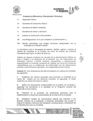 ASAMBLEA
DEJODOS
COMISIÓN DE MOVILIDAD, TRANSPORTE V VIALIDAD
11. Seguridad Pública
111. Secretaría de Desarrollo Urbano;
IV. Secretaría de Medio Ambiente;
V. Secretaría de Obras y Servicios
VI. Instituto de Verificación Administrativa
VII. Las Delegaciones, en lo que compete a su demarcación; y
VIII. Demás autoridades que tengan funciones rela~ionadas con la
movilidad en el Distrito Federal
La Secretaría será la encargada de planear, diseñar, aplicar y evaluar la
política de movilidad en la Ciudad, así como de realizar las acciones
necesarias para lograr el objeto de esta Ley.
Podrán ser órganos auxiliares de consulta de la Administración Pública en
todo lo relativo a la aplicación de la presente Ley, las Institucidnes de
Educación Superior y demás Institutos, asociaciones u organizaciones
especializadas en movilidad, transporte y/o vialidad, así como las comisiones
metropolitanas que se establezcan de conformidad con las disposiciones
jurídicas y administrativas aplicables, con independencia del Consejo.
Artículo 11.- Son atribuciones del Jefe de Gobierno en materia de movilidad,
las siguientes:
1. Establecer los criterios generales para promover la movilidad en el
marco del respeto por los derechos humanos, la seguridad, el medio
ambiente y la calidad del entorno urbano;
11. Definir los lineamientos fundamentales de la política de movilidad y
seguridad vial atendiendo a lo señalado en el Programa General del
Desarrollo en esa materia;
111. Fomentar en la sociedad, las condiciones generales para la
implementación y desarrollo sistematizado de la cultura de la movilidad;
IV. Establecer canales de comunicación abierta que impulsen a los
diversos sectores de la población a presentar propuestas que ayuden a
mejorar la calidad y eficiencia del transporte, la preservación y ampliación de
la infraestructura para la movilidad;
J
16
J
I
Canle 15,Piso1,
Olicina101,Cenlro
Bislórico, Delegación
Cuauhlémoc, c.P. 0501/l
MéxicoD.F. Telélonos
51301900y 51301980,
lKlensiones3105y3124
 