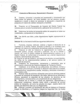 J
ASAMBLEA
PETODOS
COMISIÓN DE MOVILIDAD, TRANSPORTE y VIALIDAD
V. Celebrar, convenios o acuerdos de coordinación y concertación con
otros niveles de gobierno, así como también, con los sectores privado,
académico y social, a efecto de promover la planeación y desarrollo de
proyectos en materia de vialidad, transporte y movilidad;
VI. Proponer en el Presupuesto de Egresos del Distrito Federal los
recursos para el correcto funcionamiento y aplicación de la presente Ley;
VII. Determinar las tarifas de transporte público de pasajeros en todas sus
modalidades, a propuesta de la Secretaría, y
VIII. Las demás que ésta y otras disposiciones legales expresamente le
confieran.
Artículo 12.-La Secretaría tendrá las siguientes atribuciones:
1. Fomentar, impulsar, estimular, ordenar y regular el desarrollo de la
movilidad en el Distrito Federal, tomando el derecho a la movilidad como
referente y fin último en la elaboración de políticas públicas y programas;
17
11. Proponer al Jefe de Gobierno la reglamentación en materia de
transporte público, privado, mercantil y particular, uso de la vialidad y
tránsito, así como la política integral de estacionamientos públicos en el
Distrito Federal, de conformidad a la presente Ley y demás disposiciones
jurídicas y administrativas aplicables;
111. Proponer al Jefe de Gobierno, con base en los estudios correspondientes,
las tarifas de los estacionamientos públicos y del servicio público de
transporte de pasajeros;
IV. Establecer los lineamientos, mecanismos y parámetros para la
conformación y desarrollo del Sistema Integrado de Transporte Público;
V. Establecer, en el ámbito de sus atribuciones, las políticas, normas y
lineamientos para promover y fomentar la utilización adecuada de la vialidad,
su infraestructura, equipamiento auxiliar, servicios y elementos inherentes o
incorporados a ella;
VI. Realizar todas las acciones necesarias para que los servicios públicos
y privados de transporte de pasajeros y de carga, además de ser eficientes y
eficaces, garanticen la seguridad de los usuarios, los derechos de los
permisionarios y concesionarios y el cumplimiento de sus obligaciones;
VII. Realizar por sí misma o a través de organismos, dependencias o
instituciones académicas, estudios sobre oferta y demanda de servicio
público de transporte, así como los estudios de origen - destino dentro del
periodo que determine esta Ley y su Reglamento;
VIII. Elaborar y someter a la aprobación del Jefe de Gobierno el Programa
Integral de Movilidad y el Programa Integral de Seguridad Vial, los cuales
I
Can/e15,Piso t
Oficina10l,Cen/ro
His/órico,Delegación
Coaoh/émoc, G.p. 06018.
MéxicoD.F. Teléfonos
51301800y51301808.
Ex/ensiones3105y3124
 