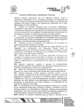 VI U;C/SIAHJlU
ASAMBLEA
PETODOS
COMISIÓN DE MOVILIDAD, TRANSPORTE y VIALIDAD
deberán guardar congruencia con los objetivos, políticas, metas y
previsiones establecidas en los Programas Generales: de Desarrollo del
Distrito Federal, de Desarrollo Urbano del Distrito Federal, de Ordenamiento
Ecológico del Distrito Federal y del Programa de Ordenación de la Zona
Metropolitana del Valle de México;
IX. Realizar los estudios necesarios para la creación, redistribución,
modificación y adecuación de las vialidades de acuerdo con las necesidades
y condiciones impuestas por la planeación del Distrito Federal, promoviendo
una mejor utilización de las vialidades al brindar prioridad a las personas con
discapacidad al peatón, al ciclista y al usuario de transporte público;
X. En coordinación con las entidades federativas colindantes, establecer
e implementar un programa metropolitano de movilidad, mismo que deberá
ser complementario y bajo las directrices que señ?le el Programa Integral de
Movilidad y el Programa Integral de Seguridad Vial;
XI. Presentar al Jefe de Gobierno, los programas de inversiones en
materia de movilidad, transporte y vialidad;
XII. Establecer las alternativas que permitan una mejor utilización de las
vialidades, en coordinación con Seguridad Pública evitar el
congestionamiento vial, priorizando en todo momento el transporte público
sustentable y el transporte no motorizado, que contribuya en la disminución
de los índices de contaminación ambiental;
XIII. Diseñar, aprobar, difundir y, en su caso, supervisar, con base en los
resultados de estudios que para tal efecto se realicen, los dispositivos de
información, señalización vial y nomenclatura que deban ser utilizados en la
vialidad, coadyuvando en la disminución de los índices de contaminación
ambiental;
XIV. Instaurar, sustanciar, resolver y ejecutar los procedimientos
administrativos derivados del ejercicio de sus facultades relacionadas con la
movilidad y establecidas en esta Ley y su Reglamento;
XV. Aplicar en el ámbito de sus facultades, las sanciones previstas en la
presente Ley, previo cumplimiento del procedimiento legal correspondiente;
XVI. Regular, programar, orientar, organizar, controlar, aprobar y, en su
caso, modificar, la prestación de los servicios público, mercantil y privado de
transporte de pasajeros y de carga en el Distrito Federal, conforme a lo
estáblecido en esta Ley y demás disposiciones jurídicas y administrativas
aplicables; así como también, a las necesidades de movilidad de la Ciudad,
procurando la preservación del medio ambiente y la seguridad de los
usuarios del sistema de movilidad;
XVII. En coordinación con la Secretaría del Medio Ambiente; en el ámbito
de sus respectivas atribuciones, promover, impulsar, y fomentar el uso de
vehículos limpios, no motorizados y/o eficientes, sistemas con tecnologías
sustentables, así como el uso de otros medios de transporte amigables con
el medio ambiente, utilizando los avances científicos y tecnológicos;
XVIII. Elaborar los estudios necesarios para el diseño y ejecución de un
J
18
I
Gan/e 15.Piso 1,
Olicina101,Centro
His/órico, Dele!lación
Cuauh/émoc. c.P. 06010,
MéKicoDI., Telélonos
513DI!l00y513D1!1BIl
lKtensiones3105y3124
 