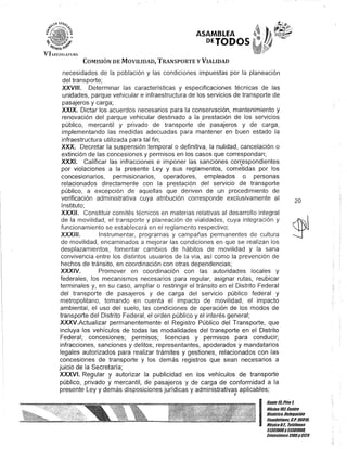 o
ASAMBLEA
OEJODOS
VI ¡H;Jj;[~TUIt
COMISIÓN DE MOVILIDAD, TRANSPORTE y VIALIDAD
necesidades de la población y las condiciones impuestas por la planeación
del transporte;
XXVIII. Determinar las características y especificaciones técnicas de las
unidades, parque vehicular e infraestructura de los servicios de transporte de
pasajeros y carga;
XXIX. Dictar los acuerdos necesarios para la conservación, mantenimiento y
renovación del parque vehicular destinado ala prestación de los servicios
público, mercantil y privado de transporte de pasajeros y de carga,
implementando las medidas adecuadas para mantener en buen estado la
infraestructura utilizada para tal fin;
XXX. Decretar la suspensión temporal o definitiva, la nulidad, cancelación o
extinción de las concesiones y permisos en los casos que correspondan;
XXXI. Calificar las infracciones e imponer las sanciones cor~espondientes
por violaciones a la presente Ley y sus reglamentos, cometidas por los
concesionarios, permlslonarios, operadores, empleados o personas
relacionados directamente con la prestación del servicio de transporte
público, a excepción de aquellas que deriven de un procedimiento de
verificación administrativa cuya atribución corresponde exclusivamente al
Instituto;
XXXII. Constituir comités técnicos en materias relativas al desarrollo integral
de la movilidad, el transporte y planeación de vialidades, cuya integración y
funcionamiento se establecerá en el reglamento respectivo;
XXXIII. Instrumentar, programas y campañas permanentes de cultura
de movilidad, encaminados a mejorar las condiciones en que se realizan los
desplazamientos, fomentar cambios de hábitos de movilidad y la sana
convivencia entre los distintos usuarios de la vía, así como la prevención de
hechos de tránsito, en coordinación con otras dependencias;
XXXIV. Promover en coordinación con las autoridades locales y
federales, los mecanismos necesarios para regular, asignar rutas, reubicar
terminales y, en su caso, ampliar o restringir el tránsito en el Distrito Federal
del transporte de pasajeros y de carga del servicio público federal y
metropolitano, tomando en cuenta el impacto de movilidad, el impacto
ambiental, el uso del suelo, las condiciones de operación de los modos de
transporte del Distrito Federal, el orden público y el interés general;
XXXV.Actualizar permanentemente el Registro Público del Transporte, que
incluya los vehículos de todas las modalidades del transporte en el Distrito
Federal; concesiones; permisos; licencias y permisos para conducir;
infracciones, sanciones y delitos; representantes, apoderados y mandatarios
legales autorizados para realizar trámites y gestiones, relacionados con las
concesiones de transporte y los demás registros que sean necesarios a
juicio de la Secretaría;
XXXVI. Regular y autorizar la publicidad en los vehículos de transporte
público, privado y mercantil, de pasajeros y de carga de conformidad a la
presente Ley y demás disposiciones jurídicas y administrativas aplicables;
J
20
I
GanteI/iPiso l
OOcina 10lCentro
Histórico, Delegación
Cuauhtémoc, G.p. 06018.
MéxicoD.F. Teléfonos
51301900y5130190/l
lKtensiones3105y 3124
 