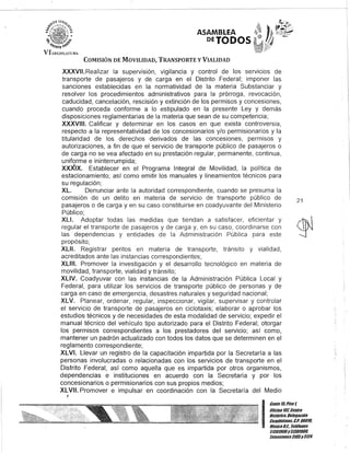 ASAMBLEA
DEJODOS
COMISIÓN DE MOVILIDAD, TRANSPORTE y VIALIDAD
XXXVII. Realizar la supervisión, vigilancia y control de los servicIos de
transporte de pasajeros y de carga en el Distrito Federal; imponer las
sanciones establecidas en la normatividad de la materia Substanciar y
resolver los procedimientos administrativos para la prórroga, revocación,
caducidad, cancelación, rescisión y extinción de los permisos y concesiones,
cuando proceda conforme a lo estipulado en la presente Ley y demás
disposiciones reglamentarias de la materia que sean de su competencia;
XXXVIII. Calificar y determinar en los casos en que exista controversia,
respecto a la representatividad de los concesionarios y/o permisionarios y la
titularidad de los derechos derivados de las concesiones, permisos y
autorizaciones, a fin de que el servicio de transporte público de pasajeros o
de carga no se vea afectado en su prestación regular, permanente, continua,
uniforme e ininterrumpida;
XXXIX. Establecer en el Programa Integral de Movilidad, la política de
estacionamiento; así como emitir los manuales y lineamientos técnicos para
su regulación;
XL. Denunciar ante la autoridad correspondiente, cuando se presuma la
comisión de un delito en materia de servicio de transporte público de
pasajeros o de carga y en su caso constituirse en coadyuvante del Ministerio
Público;
XLI. Adoptar todas las medidas que tiendan a satisfacer, eficientar y
regular el transporte de pasajeros y de carga y, en su caso, coordinarse con
las dependencias y entidades de la Administración Pública para este
propósito;
XLII. Registrar peritos en materia de transporte, tránsito y vialidad,
acreditados ante las instancias correspondientes;
XLIII. Promover la investigación y el desarrollo tecnológico en materia de
movilidad, transporte, vialidad y tránsito;
XLIV. Coadyuvar con las instancias de la Administración Pública Local y
Federal, para utilizar los servicios de transporte público de personas y de
carga en caso de emergencia, desastres naturales y seguridad nacional;
XLV. Planear, ordenar, regular, inspeccionar, vigilar, supervisar y controlar
el servicio de transporte de pasajeros en ciclotaxis; elaborar o aprobar los
estudios técnicos y de necesidades de esta modalidad de servicio; expedir el
manual técnico del vehículo. tipo autorizado para el Distrito Federal; otorgar
los permisos correspondientes a los prestadores del servicio; así como,
mantener un padrón actualizado con todos los datos que se determinen en el
reglamento correspondiente;
XLVI. Llevar un registro de la capacitación impartida por la Secretaría a las
personas involucradas o relacionadas con los servicios de transporte en el
Distrito Federal, así como aquella que es impartida por otros organismos,
dependencias e instituciones en acuerdo con la Secretaría y por los
concesionarios o permisionarios con sus propios medios;
XLVII. Promover e impulsar en coordinación con la Secretaría del Medio
J
21
I
Cante15,Piso 1,
OOcina 10lCentro
Histórico. Delegación
Cuauhtémoc, C.P. 06010,
México8.1. Teléfonos
51301900y5130190'"
lKtensiones3105Y3124
 