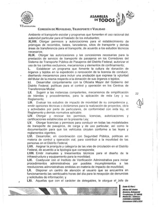 J
ASAMBLEA
DETODOS
COMISIÓN DE MOVILIDAD, TRANSPORTE y VIALIDAD
Ambiente el transporte escolar y programas que fomenten el uso racional del
automóvil particular para el traslado de los estudiantes;
XLVIII. Otorgar permisos y autorizaciones para el establecimiento de
prórrogas de recorridos, bases, lanzaderas, sitios de transporte y demás
áreas de transferencia para el transporte, de acuerdo a los estudios técnicos
necesarios;
XLIX. Otorgar las autorizaciones y las concesiones necesarias para la
prestación de servicio de transporte de pasajeros en los Corredores del
Sistema de Transporte Público de Pasajeros del Distrito Federal; autorizar el
uso de los carriles exclusivos, mecanismos y elementos de confinamiento;
L. Establecer un programa que fomente la cultura de· donación de
órganos y tejidos en la expedición o renovación de la licencia de conducir,
diseñando mecanismos para incluir una anotación que exprese la vQluntad
del titular de la misma respecto a la donación de sus órganos o tejidos;
LI. Desarrollar conjuntamente con la Oficialía Mayor del Gobierno del
Distrito Federal, políticas para el control y operación en los Centros de
Transferencia Modal;
LlI. Sugerir a las instancias competentes, mecanismos de simplificación
de trámites y procedimientos, para la aplicación de esta Ley y su
Reglamento;
L/II. Evaluar los estudios de impacto de movilidad de su competencia y,
emitir opiniones técnicas o dictámenes para la realización de proyectos, obra
y actividades por parte de particulares, de conformidad con esta ley, el
Reglamento y demás normativa aplicable.
L/V. Otorgar y revocar los permisos, licencias, autorizaciones y
certificaciones establecidas en la presente Ley;
LV. Otorgar licencias y permisos para conducir en todas las modalidades
de transporte de pasajeros, de carga y de uso particular, así como la
documentación para que los vehículos circulen conforme a las leyes y
reglaQ1entos vigentes;
LVI. Desarrollar, en coordinación con Seguridad Pública, políticas en
materia de control y operación vial, para contribuir a la movilidad de las
personas en el Distrito Federal;
LVII. Asignar la jerarquía y categoría de las vías de circulación en el Distrito
Federal, de acuerdo a la tipología que corresponda;
LVIII. Emitir manuales y lineamientos técnicos para el diseño de la
infraestructura y equipamiento para la movilidad;
LlX. Coadyuvar con el Instituto de Verificación Administrativa para iniciar
procedimientos administrativos por posibles incumplimientos a las
resoluciones administrativas emitidas en materia de impacto de movilidad;
LX. Disponer un centro de atención al usuario que se encuentra en
funcionamiento las veinticuatro horas del día para la recepción de denuncias
y solicitudes de información; y
LXI. Aquellas que con el carácter de delegables, le otorgue el Jefe de
J
22
I
Gante15,Piso 1,
Oficina10iCenll'o
Histórico, Dele!lación
en~uhlémoc, c.P. 06018,
Alé}(icoD.F. TeJeroDos
51301900y 51301908,
[}(tcnsioncs3105y3124
 