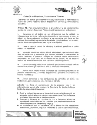 ASAMBLEA
DEJODOS
COMISIÓN DE MOVILIDAD, TRANSPORTE y VIALIDAD
Gobierno y las demás que le confieran la Ley Orgánica de la Administración
Pública del Distrito Federal y demás disposiciones jurídicas y administrativas
aplicables.
Artículo 13.- Para el cumplimiento de la presente Ley y los ordenamientos
que de ella emanen, Seguridad Pública tendrá las siguientes atribuciones:
1. Garantizar en el ámbito de sus atribuciones que la vialidad, su
infraestructura, servicios y elementos inherentes o incorporados a ellos, se
utilicen en forma adecuada conforme a su naturaleza, con base en las
políticas de movilidad que emita la Secretaría, coordinándose, en su caso,
con las áreas correspondientes para lograr este objetivo;
o
11. Llevar a cabo el control de tránsito y la vialidad, preservar el orden
público y la seguridad;
111. Mantener dentro del ámbito de sus atribuciones, que la vialidad esté
libre de obstáculos y elementos que impidan, dificulten u obstaculicen el
tránsito vehicular y peatonal, excepto en aquellos casos debidamente
autorizados, en cuyo caso, en la medida de lo posible, no se deberán
obstruir los accesos destinados a las personas con discapacidad;
IV. Garantizar la seguridad de las personas que utilicen la vialidad a fin de
manifestar sus ideas y/o demandas ante la autoridad competente;
V. Aplicar en el ámbito de sus facultades las sanciones previstas en el
presente ordenamiento, y demás disposiciones aplicables en materia de
tránsito y vialidad; y
VI. Aplicar sanciones a los conductores de vehículos en todas sus
modalidades, por violaciones a las normas de tránsito.
Artículo 14.- Para el cumplimiento de la presente Ley y los
ordenamientos que de ella emanen, la Secretaría del Medio Ambiente
tendrá, las siguientes atribuciones:
1. Emitir y verificar las normas y lineamientos que deberán cumplir los
vehículos motorizados que cuenten con registro en el Distrito Federal
en materia de protección al medio ambiente;
11. Promover y fomentar en coordinación con la Secretaría el uso de
tecnologías sustentables en las unidades que prestan el servicio de
transporte público de pasajeros y carga; y
111. En coordinación con la Secretaría, en el ámbito de sus respectivas
atribuciones, promover, impulsar y fomentar el uso de vehículos limpios,
J
23
I
Ganle 15,Piso l
OOcina 10I Centro
His/órico, Delegación
;..Cu~u.h/émOc, c.,:06018,
. MeKICOD.F., Teltilonos
51301000y513mOOO,
EK/ensiones3105y3124
 