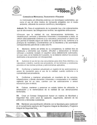 ASAMBLEA
DETODOS·
COMISIÓN DE MOVILIDAD, TRANSPORTE y VIALIDAD
no motorizados y/o eficientes,sistemas con tecnologías sustentables, así
como el uso de otros medios de transporte amigables con el medio
ambiente, utilizando los avances científicos y tecnológicos;
Artículo 15.- Para el cumplimiento de la presente Ley y los ordenamientos
que de ella emanen, las Delegaciones tendrán, las siguientes atribuciones:
1.Procurar que la vialidad de sus demarcaciones territoriales, su
infraestructura, servicios y elementos inherentes o incorporados a éstos, se
utilicen adecuadamente conforme a su naturaleza, procurando un diseño vial
que permita el transito seguro de todos los usuarios de la vía, conforme a la
jerarquía de movilidad y coordinándose con la Secretaría y las autoridades
correspondientes para llevar a cabo este fin;
1/. Mantener, dentro del ámbito de su competencia, la vialidad libre de
obstáculos y elementos que impidan, dificulten u obstaculicen el tránsito
vehicular y reatonal, excepto en aquellos casos debidamente autorizados,
en cuyo caso, en la medida de lo posible, no se deberán obstruir los accesos
destinados a las personas con discapacidad;
111. Autorizar el uso de las vías secundarias para otros fines distintos a su
naturaleza o destino, cuando sea procedente, en los términos y condiciones
previstos en las normas jurídicas y administrativas aplicables;
IV. Conformar y mantener actualizado un registro de las autorizaciones y
avisos de inscripción para el uso de la vialidad, cuando conforme a la
normatividad sea procedente;
V. Conformar y mantener actualizado un inventario de los servicIos,
infraestructura y demás elementos inherentes o incorporados a la vialidad,
vigilando que en su caso, cuenten con las autorizaciones o avisos
necesarios para el efecto;
VI. Colocar, mantener y preservar en estado óptimo de utilización, la
señalización y la nomenclatura de la vialidad de sus demarcaciones
territoriales;
VI/. Crear un Consejo Delegacional Asesor en materia de Movilidad y
Seguridad Vial, como canal de captación, seguimiento, atención de las
peticiones y demandas ciudadanas;
VIII. Mantener una coordinación eficiente con la Secretaría para coadyuvar
en el cumplimiento oportuno del Programa Integral de Movilidad y Programa
Integral de Seguridad Vial;,
I
24
l' i
~
I
Gante15,Piso l-
Oficina 10lCentro
Histórico,De/e!lación
Cuauhlémoc, C.P. 06010,
MéxicoD.F.- Te/éfonos
51301900y 51301900,
Extensiones3105y 3124
 