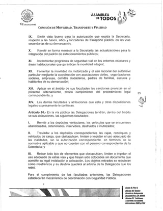 ASAMBLEA
DEJODOS
COMISIÓN DE MOVILIDAD, TRANSPORTE y VIALIDAD
IX. Emitir visto bueno para la autorización que expida la Secretaría,
respecto a las bases, sitios y lanzaderas de transporte público, en las vías
secundarias de su demarcación;
X. Remitir en forma mensual a la Secretaría las actualizaciones para la
integración del padrón de estacionamientos públicos;
XI. Implementar programas de seguridad vial en los entornos escolares y
áreas habitacionales que garanticen la movilidad integral;
XII. Fomentar la movilidad no motorizada y el uso racional del automóvil
particular mediante la coordinación con asociaciones civiles, organizaciones
sociales, empresas, comités ciudadanos, padres de familias, escuela y
habitantes de su demarcación;
XIII. Aplicar en el ámbito de sus facultades las sanciones previstas en el
presente ordenamiento, previo cumplimiento del procedimiento legal
correspondiente; y
XIV. Las demás facultades y atribuciones que ésta y otras disposiciones
legales expresamente le confieran.
Artículo 16.- En la vía pública las Delegaciones tendrán, dentro del ámbito
se sus atribuciones, las siguientes facultades:
1. Remitir a los depósitos vehiculares, los vehículos que se encuentren
abandonados, deteriorados, inservibles, destruidos e inutilizados;
11. Trasladar a los depósitos correspondientes las cajas, remolques y
vehículos de carga, que obstaculicen, limiten o impidan el uso adecuado de
las vialidades, sin la autorización correspondiente, en términos de la
normativa aplicable y que no cuenten con el permiso correspondiente de la
Secretaría; y
111. Retirar todo tipo de elementos que obstaculicen, limiten o impidan el
uso adecuado de estas vías y que hayan sido colocados sin documento que
acredite su legal instalación o colocación. Los objetos retirados se reputaran
como mostrencos y su destino quedará al arbitrio de la Delegación que los
retiró.
Para el cumplimiento de las facultades anteriores, las Delegaciones
establecerán mecanismos de coordinación con Seguridad Pública.
J
25
I
Ganle15,Piso l
Oficina 101, Cenlro
BislÓrico, Defegación
Cuauhlémoc, C.P. 06010,
MéxicoD.F. Teléfonos
5130/900y 51301980,
EKlensiones3105y3124
 