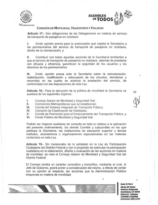 ASAMBLEA
DEJODOS
COMISIÓN DE MOVILIDAD, TRANSPORTE y VIALIDAD
Artículo 17.- Son obligaciones de las Delegaciones en materia de servicio
de transporte de pasajeros en ciclotaxis:
1. Emitir opinión previa para la autorización que expida la Secretaría a
los permisionarios del servicio de transporte de pasajeros en ciclotaxis,
dentro de su demarcación; y
JI. Contribuir con todas aquellas acciones de la Secretaría tendientes a
que el servicio de transporte de pasajeros en ciclotaxis, además de prestarse
con eficacia y eficiencia, garanticen la seguridad de los usuarios y los
derechos de los permisionarios.
111. Emitir opinión previa ante la Secretaría sobre la- estructuración,
redistribución, modificación y adecuación de los circuitos, derroteros y
recorridos en los cuales se autoriza la prestación del servicio, de
conformidad con las disposiciones de esta Ley.
Artículo 18.- Para la ejecución de la política de movilidad la Secretaría se
auxiliará de los siguientes órganos:
1.
11.
111.
IV.
V.
VI.
Consejo Asesor de Movilidad y Seguridad Vial;
Comisiones Metropolitanas que se establezcan;
Comité del Sistema Integrado de Transporte Público;
Comisión de Clasificación de Vialidades;
Comité de Promoción para el Financiamiento del Transporte Público; y
Fondo Público de Movilidad y Seguridad Vial.
Podrán ser órganos auxiliares de consulta en todo lo relativo a la aplicación
del presente ordenamiento, los demás Comités y subcomités en los que
participa la Secretaría, las instituciones de educación superior y demás
institutos, asociaciones u organizaciones especializadas en las materias
contenidas en esta Ley.
Artículo 19.- Sin menoscabo de lo señalado en la Ley de Participación
Ciudadana del Distrito Federal y con el propósito de estimular la participación
ciudadana en la elaboración, diseño y evaluación de las acciones en materia
de movilidad, se crea el Consejo Asesor de Movilidad y Seguridad Vial del
Distrito Federal.
El Consejo tendrá un carácter consultivo y honorífico, mediante el cual, el
Jefe de Gobierno, podrá poner a consideración del mismo, a efecto de contar
con su opinión al respecto, las acciones que la Administración Pública
emprenda en materia de movilidad.
26
I
Gante 15,Pisot
Oficina107,CenlrO
Histórico. Defegación
Cuauhtémoc- G.p. 06018,
MéKicoD.F., Teféfonos
51301900y51301908,
lKtensiones3105y3124
 
