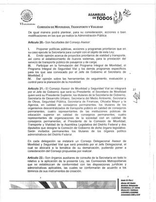 ASAMBLEA
DEJODOS
COMISIÓN DE MOVILIDAD, TRANSPORTE y VIALIDAD
De igual manera podrá plantear, para su consideración, acciones o bien
modificaciones en las que ya realice la Administración Pública.
Artículo 20.- Son facultades del Consejo Asesor:
1. Proponer políticas públicas, acciones y programas prioritarios que en
su caso ejecute la Secretaría para cumplir con el objeto de esta Ley;
!l. Emitir opinión acerca de proyectos prioritarios de vialidad y transporte,
así como el establecimiento de nuevos sistemas, para la prestación del
servicio de transporte público de pasajeros y de carga;
111. Participar en la formulación del Programa Integral de Movilidad, el
Programa Integral de Seguridad Vial y los demás programas específicos
para los que sea convocado por el Jefe de Gobierno el Secretario de
Movilidad; y
IV. Dar opinión sobre las herramientas de seguimiento, evaluación y
control para la planeación de la movilidad.
Artículo 21.- El Consejo Asesor de Movilidad y Seguridad Vial se integrará
por el Jefe de Gobierno que será su Presidente; el Secretario de Movilidad
quien será su Presidente Suplente; los titulares de la Secretaría de Gobierno,
Secretaría de Desarrollo Urbano, Secretaría del Medio Ambiente; Secretaría
de Obras, Seguridad Pública, Secretaría de Finanzas, Oficialía Mayor y la
Agencia, en calidad de consejeros permanentes; los titulares de los
organismos descentralizados de transporte público en calidad de consejeros
permanentes; cuatro representantes de las instituciones públicas de
educación superior en calidad de consejeros permanentes; cuatro
representantes de organizaciones de la sociedad civil en calidad de
consejeros permanentes; el Presidente de la Comisión de Movilidad,
Transporte y Vialidad de la Asamblea Legislativa del Distrito Federal y dos
diputados que designe la Comisión de Gobierno de dicho órgano legislativo.
Serán invitados permanentes los titulares de los órganos político
administrativos del Distrito Federal.
En cada delegación se instalará un Consejo Delegacional Asesor de
Movilidad y Seguridad Vial que será presidido por el Jefe Delegacional, el
cual se abocará a la temática de su demarcación, pudiendo poner a
consideración del Consejo propuestas por realizar.
Artículo 22.- Son órganos auxiliares de consulta de la Secretaría en todo lo
relativo a la aplicación de la presente Ley, las Comisiones Metropolitanas
que se establezcan de conformidad con las disposiciones jurídicas y
administrativas aplicables, las cuales se conformarán de acuerdo a los
términos de sus instrumentos de creación.
J
27
.~
J
I
Gante15,Piso 1,
OUcina10lCenDo
Histórico, Delegación
Cuauhlt!iiTur;, G.F. UGUlo.
MéxicoD.F. Teléfonos
51301900y 51301900,
Extensiones3105y3124
.:.
 