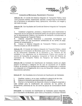 Vlu:GJ:;I~J'l!R,
ASAMBLEA
DETODOS-
COMISIÓN DE MOVILIDAD, TRANSPORTE y VIALIDAD
Artículo 23.- El Comité del Sistema Integrado de Transporte Público, tiene
como propósito diseñar, implementar, ejecutar y evaluar bajo la coordinación
de la Secretaría la articulación física, operacional, informativa, de imagen y
del medio de pago.
Artículo 24.- Son facultades del Comité del Sistema Integrado de Transporte
Público:
1. Establecer programas, procesos y lineamientos para implementar la
integración de los servicios de transporte público de pasajeros proporcionado
por la Administración Pública y los servicios de transporte concesionado, al
Sistema Integrado de Trasporte Público;
11. Elaborar esquemas financieros y propuestas tecnológicas que
permitan contar con una recaudación centralizada de las tarifas de pago,
cámara de compensación; y
111. Evaluar el Sistema Integrado de Transporte Público y presentar
informes anuales al Jefe de Gobierno.
Artículo 25.- El Comité del Sistema Integrado de Trasporte Público, estará
integrado por el Secretario de Movilidad, quien será su Presidente, Titulares
de las Direcciones Generales de la Secretaría y los Titulares de las
entidades y los organismos de la Administración Pública que prestan el
servicio de transporte de pasajeros, incluyendo al Titular del Sistema de
Corredores de Transporte Público de Pasajeros del Distrito Federal,
Metrobús.
Artículo 26.-La Comisión de Clasificación de Vialidades tendrá por objeto
asignar la jerarquía y categoría de las vías de circulación en el Distrito
Federal, de acuerdo a la tipología que establezca el Reglamento y conforme
a lo dispuesto en el Reglamento de la Ley de Desarrollo Urbano y demás
disposiCiones aplicables.
Artículo 27.- Son facultades de la Comisión de Clasificación de Vialidades:
1. Clasificar, revisar y, en su caso, modificar la categoría de las vías;
11. Elaborar el directorio georreferenciado de vialidades; e
111. Informar a la Secretaría de Desarrollo Urbano la categoría asignada a
cada vialidad para la modificación del contenido de los planos de
alineamiento y derechos de vía, así como las placas de nomel)clatura oficial
de vías.
Artículo28.- La Comisión de Clasificación de Vialidades estará integrada,
por el Secretario de Movilidad, quien será su Presidente; el Director General
28
I
Gante15,Piso 1,
OOcinaTOl Centro
His/órico, Delegación
Cuauh/émoc- C.P. 06010,
MéxicoD.F. Teléfonos
5130/900y51301080,
Extensiones3105y3124
J .
 