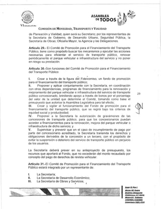 ASAMBLEA
DEJODOS
COMISIÓN DE MOVILIDAD, TRANSPORTE y VIALIDAD
de Planeación y Vialidad, quien será su Secretario; por los representantes de
la Secretaria de Gobierno, de Desarrollo Urbano, Seguridad Pública, la
Secretaría de Obras; Oficialía Mayor, la Agencia y las Delegaciones.
Artículo 29.- El Comité de Promoción para el Financiamiento del Transporte
Público, tiene como propósito buscar los mecanismos y ejecutar las acciones
necesarias para eficientar el servicio de transporte público, renovar
periódicamente el parque vehicular e infraestructura del servicio y no poner
en riesgo su prestación.
Artículo 30.-Son funciones del Comité de Promoción para el Financiamiento
del Transporte Público:
o
1. Crear a través de la figura del Fideicomiso, un fondo de promoción
para el financiamiento del transporte público;
11. Proponer y aplicar conjuntamente con la Secretaría, en coordinación
con otras dependencias, programas de financiamiento para la renovación y
mejoramiento del parque vehicular e infraestructura del servicio de transporte
público concesionado, brindando apoyo a través de bonos por el porcentaje
del valor de la unidad que determine el Comité, tomando como base el
presupuesto que autorice la Asamblea Legislativa para tal efecto;
111. Crear y vigilar el funcionamiento del Fondo de promoción para el
financiamiento del transporte público, que se regirá bajo los criterios de
equidad social y productividad;
IV. Proponer a la Secretaría la autorización de gravámenes de las
concesiones de transporte público, para que los concesionarios puedan
acceder a financiamientos para la renovación, mejora del parque vehicular o
infraestructura de dicho servicio; y
V. Supervisar y prevenir que en el caso de incumplimiento de pago por
parte del concesionario acreditado, la Secretaría transmita los derechos y
obligaciones derivados de la concesión a un tercero, con el propósito de
evitar la suspensión o deterioro del servicio de transporte público en perjuicio
de los usuarios.
La Secretaría deberá prever en su anteproyecto de presupuesto, los
recursos que aportará al Fondo, que no excederán del monto recaudado por
concepto del pago de derechos de revista vehicular. .
Artículo 31.-EI Comité de Promoción para el Financiamiento del Transporte
Público estará integrado por un representante de:
1. La Secretaría;
1/. La Secretaría de Desarrollo Económico;
111. La Secretaría de Obras y Servicios;J ,
29
I::~;:;:::!/roHis/órico, Oclcgaciól/
. cuaUhllimoc, c.F. OG018,
MéxicoD.F., Tcléfonos
51301900y51301980,
EK/cnsioncs3105y3124
 