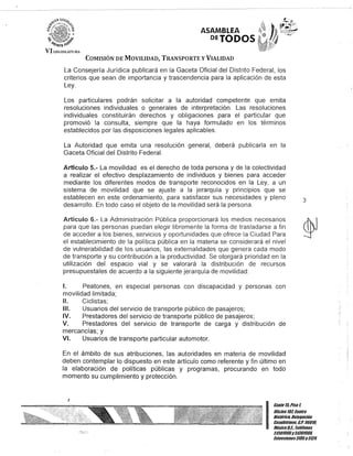 VIU:GJ;';lAl'URi
ASAMBLEA
DETODOS
COMISIÓN DE MOVILIDAD, TRANSPORTE y VIALIDAD
La Consejería Jurídica publicará en la Gaceta Oficial del Distrito Federal, los
criterios que sean de importancia y trascendencia para la aplicación de esta
Ley.
Los particulares podrán solicitar a la autoridad competente que emita
resoluciones individuales o generales de interpretación. Las resoluciones
individuales constituirán derechos y obligaciones para el particular que
promovió la consulta, siempre que la haya formulado en los términos
establecidos por las disposiciones legales aplicables.
La Autoridad que emita una resolución general, deberá publicarla en la
Gaceta Oficial del Distrito Federal.
Articulo 5.- La movilidad es el derecho de toda persona y de la colectividad
a realizar el efectivo desplazamiento de individuos y bienes para acceder
mediante los diferentes modos de transporte reconocidos en la Ley, a un
sistema de movilidad que se ajuste a la jerarquía y principios que se
establecen en este ordenamiento, para satisfacer sus necesidades y pleno
desarrollo. En todo caso el objeto de la movilidad será la persona.
Artículo 6.- La Administración Pública proporcionará los medios necesarios
para que las personas puedan elegir libremente la forma de trasladarse a fin
de acceder a los bienes, servicios y oportunidades que ofrece la Ciudad. Para
el establecimiento de la política pública en la materia se considerará el nivel
de vulnerabilidad de los usuarios, las externalidades que genera cada modo
de transporte y su contribución a la productividad. Se otorgará prioridad en la
utilización del espacio vial y se valorará la distribución de recursos
presupuestales de acuerdo a la siguiente jerarquía de movilidad:
1. Peatones, en especial personas con discapacidad y personas con
movilidad limitada;
11. Ciclistas;
111. Usuarios del servicio de transporte público de pasajeros;
IV. Prestadores del servicio de transporte público de pasajeros;
V. Prestadores del servicio de transporte de carga y distribución de
mercancías; y
V/. Usuarios de transporte particular automotor.
En el ámbito de sus atribuciones, las autoridades en materia de movilidad
deben contemplar lo dispuesto en este artículo como referente y fin último en
la elaboración de políticas públicas y programas, procurando en todo
momento su cumplimiento y protección.
3
I:::;;:;S;!/rOHistórico, Delegación
. Cuauhtémoc. C.P. 06010,
México8.1. Teléfonos
51301900y51301901l
lKtensiones3105y3124
 