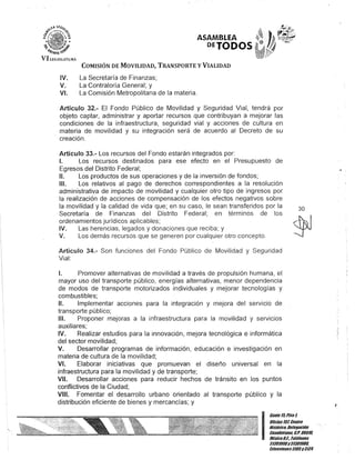ASAMBLEA
DEJODOS
COMISIÓN DE MOVILIDAD, TRANSPORTE y VIALIDAD
IV. La Secretaría de Finanzas;
V. La Contraloría General; y
VI. La Comisión Metropolitana de la materia.
Artículo 32.- El Fondo Público de Movilidad y Seguridad Vial, tendrá por
objeto captar, administrar y aportar recursos que contribuyan a mejorar las
condiciones de la infraestructura, seguridad vial y acciones de cultura en
materia de movilidad y su integración será de acuerdo al Decreto de su
creación.
Artículo 33.- Los recursos del Fondo estarán integrados por:
1. Los recursos destinados para ese efecto en el Presupuesto de
Egresos del Distrito Federal;
11. Los productos de sus operaciones y de la inversión de fondos;
111. Los relativos al pago de derechos correspondientes a la resolución
administrativa de impacto de movilidad y cualquier otro tipo de ingresos por
la realización de acciones de compensación de los efectos negativos sobre
la movilidad y la calidad de vida que; en su caso, le sean transferidos por la
Secretaría de Finanzas del Distrito Federal; en términos de los
ordenamientos jurídicos aplicables;
IV. Las herencias, legados y donaciones que reciba; y
V. Los demás recursos que se generen por cualquier otro concepto.
Artículo 34.- Son funciones del Fondo Público de Movilidad y Seguridad
Vial:
1. Promover alternativas de movilidad a través de propulsión humana, el
mayor uso del transporte público, energías alternativas, menor dependencia
de modos de transporte motorizados individuales y mejorar tecnologías y
combustibles;
11. Implementar acciones para la integración y mejora del servicio de
transporte público;
111. Proponer mejoras a la infraestructura para la movilidad y servicios
auxiliares;
IV. Realizar estudios para la innovación, mejora tecnológica e informática
del sector movilidad;
V. Desarrollar programas de información, educación e investigación en
materia de cultura de la movilidad;
VI. Elaborar iniciativas que promuevan el diseño universal en la
infraestructura para la movilidad y de transporte;
VII. Desarrollar acciones para reducir hechos de tránsito en los puntos
conflictivos de la Ciudad;
VIII. Fomentar el desarrollo urbano orientado al transporte público y la
distribución eficiente de bienes y mercancías; y
30
I
Gante15.Pisol
Oficina107,Cenlfo
Histórico,Delegación
Cuauhtémoc, c.P. 06010,
MéKicoDI. Telélonos
51301900y 51301980,
EKtensiones3105y3124
 