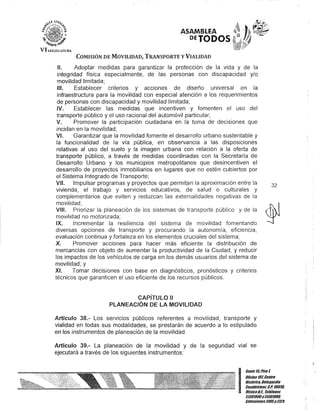 ,.~ ..
"i}' 1<' ~
~I$T.I!I10 f'i'.#'
VII.EGISLHURA
ASAMBLEA
DEJODOS
COMISIÓN DE MOVILIDAD, TRANSPORTE y VIALIDAD
1/. Adoptar medidas para garantizar la protección de la vida y de la
integridad física especialmente, de las personas con discapacidad y/o
movilidad limitada;
1/1. Establecer criterios y acciones de diseño universal en la
infraestructura para la 'movilidad con especial atención a los requerimientos
de personas con discapacidad y movilidad limitada;
IV. Establecer las medidas que incentiven y fomenten el uso del
transporte público y el uso racional del automóvil particular;
V. Promover la participación ciudadana en la toma de decisiones que
incidan en la movilidad;
VI. Garantizar que la movilidad fomente el desarrollo urbano sustentable y
la funcionalidad de la vía pública, en observancia a las disposiciones
relativas al uso del suelo y la imagen urbana con relación a la oferta de
transporte público, a través de medidas coordinadas con la Secretaría de
Desarrollo Urbano y los municipios metropolitanos que desincentiven el
desarrollo de proyectos inmobiliarios en lugares que no estén cubiertos por
el Sistema Integrado de Transporte;
VII. Impulsar programas y proyectos que permitan la aproximación entre la
vivienda, el trabajo y servicios educativos, de salud o culturales y
complementarios que eviten y reduzcan las externalidades negativas de la
movilidad;
VIII. Priorizar la planeación de los sistemas de transporte público y de la
movilidad no motorizada;
IX. Incrementar la resiliencia del sistema de movilidad fomentando
diversas opciones de transporte y procurando la autonomía, eficiencia,
evaluación continua y fortaleza en los elementos cruciales del sistema;
X. Promover acciones para hacer más eficiente la distribución de
mercancías con objeto de aumentar la productividad de la Ciudad, y reducir
los impactos de los vehículos de carga en los demás usuarios del sistema de
movilidad; y
XI. Tomar decisiones con base en diagnósticos, pronósticos y criterios
técnicos que garanticen el uso eficiente de los recursos públicos.
CAPíTULO 11
PlANEACIÓN DE lA MOVILIDAD
Artículo 38.- Los servicios públicos referentes a movilidad, transporte y
vialidad en todas sus modalidades, se prestarán de acuerdo a lo estipulado
en los instrumentos de planeación de la movilidad.
Artículo 39.- La planeación de la movilidad y de la seguridad vial se
ejecutará a través de los siguientes instrumentos:
32
I
Cante lti Piso1
UOcina 101,Centro
Histórico, Delegación
CuauhtémoG, G.p. U601'"
México8.1. Teléfonos
51301900y513D190D.
Mensiones3105y3124
 