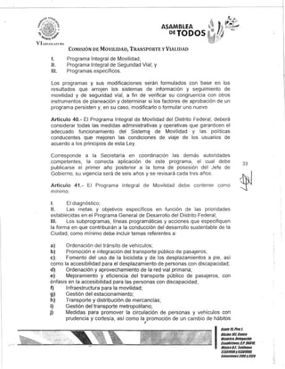 ASAMBLEA
DEJODOS
COMISIÓN DE MOVILIDAD, TRANSPORTE y VIALIDAD
1. Programa Integral de Movilidad;
11. Programa Integral de Seguridad Vial; y
111. Programas específicos.
Los programas y sus modificaciones serán formulados con base en los
resultados que arrojen los sistemas de información y seguimiento de
movilidad y de seguridad vial, a fin de verificar su congruencia con otros
instrumentos de planeación y determinar si los factores de aprobación de un
programa persisten y, en su caso, modificarlo o formular uno nuevo.
Artículo 40.- El Programa Integral de Movilidad del Distrito Federal, deberá
considerar todas las medidas administrativas y operativas que garanticen el
adecuado funcionamiento del Sistem~ de Movilidad y las políticas
conducentes que mejoren las condiciones de viaje de los usuarios de
acuerdo a los principios de esta Ley.
Corresponde a la Secretaría en coordinación las demás autoridades
. competentes, la correcta aplicación de este programa, el cual debe
publicarse el primer año posterior a la toma de posesión del Jefe de
Gobierno; su vigencia será de seis años y se revisará cada tres años.
33
Artículo 41.- El Programa Integral de Movilidad debe contener como
mínimo:
1. El diagnóstico;
11. Las metas y objetivos específicos en función de las prioridades
establecidas en el Programa General de Desarrollo del Distrito Federal;
111. Los subprogramas, líneas programáticas y acciones que especifiquen
la forma en que contribuirán a la conducción del desarrollo sustentable de la
Ciudad; como mínimo debe incluir temas referentes a:
a) Ordenación del tránsito de vehículos;
b) Promoción e integración del transporte público de pasajeros;
c) Fomento del uso de la bicicleta y de los desplazamientos a pie, así
como la accesibilidad para el desplazamiento de personas con discapacidad;
d) Ordenación y aprovechamiento de la red vial primaria;
e) Mejoramiento y eficiencia del transporte público de pasajeros, con
énfasis en la accesibilidad para las personas con discapacidad;
f) Infraestructura para la movilidad;
g) Gestión del estacionamiento;
h) Transporte y distribución de mercancías;
i) Gestión del transporte metropolitano;
j) Medidas para promover la círculación de personas y vehículos con
prudencia y cortesía, así como la promoción de un cambio de hábitos
J
I
Gante15,Piso t
Oficina101, Centro
Histórico, Delegación
Cuauhtémoc, C.P. 0601'"
México9.1. Teléfonos
51301000y5130100'"
Extensiones3105y3124
 