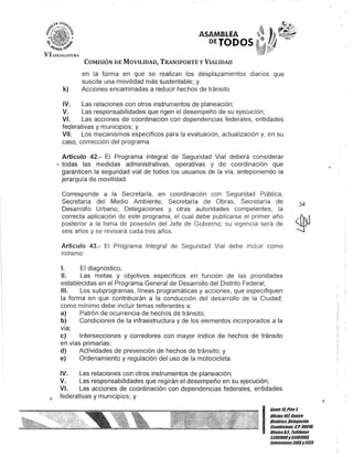 o
ASAMBLEA
DETODOS
VI U,G1SIAllJlU
J
COMISIÓN DE MOVILIDAD, TRANSPORTE y VIALIDAD
en la forma en que se realizan los desplazamientos diarios que
suscite una movilidad más sustentable; y
k) Acciones encaminadas a reducir hechos de tránsito.
IV. Las relaciones con otros instrumentos de planeación;
V. Las responsabilidades que rigen el desempeño de su ejecución;
VI. Las acciones de coordinación con dependencias federales, entidades
federativas y municipios; y
VII. Los mecanismos específicos para la evaluación, actualización y, en su
caso, corrección del programa.
Artículo 42.- El Programa Integral de Seguridad Vial deberá considerar
"todas las medidas administrativas, operativas y de coordinación que
garanticen la seguridad vial de todos los usuarios de la vía, anteponiendo la
jerarquía de movilidad.
Corresponde a la Secretaría, en coordinación con Seguridad Pública,
Secretaria del Medio Ambiente, Secretaría de Obras, Secretaría de
Desarrollo Urbano, Delegaciones y otras autoridades competentes, la
correcta aplicación de este programa, el cual debe publicarse el primer año
posterior a la toma de posesión del Jefe de Gobierno; su vigencia· será de
seis años y se revisará cada tres años.
Artículo 43.- El Programa Integral de Seguridad Vial debe incluir como
mínimo:
1. El diagnóstico;
11. Las metas y objetivos específicos en función de las prioridades
establecidas en el Programa General de Desarrollo del Distrito Federal;
IIJ. Los subprogramas, líneas programáticas y acciones, que especifiquen
la forma en que contribuirán a la conducción del desarrollo de la Ciudad;
como mínimo debe incluir temas referentes a:
a) Patrón de ocurrencia de hechos de tránsito;
b) Condiciones de la infraestructura y de los elementos incorporados a la
vía;
e) Intersecciones y corredores con mayor índice de hechos de tránsito
en vías primarias;
d) Actividades de prevención de hechos de tránsito; y
e) Ordenamiento y regulación del uso de la motocicleta.
IV. Las relaciones con otros instrumentos de planeación;
V. Las responsabilidades que regirán el desempeño en su ejecución;
VI. Las acciones de coordinación con dependencias federales, entidades
federativas y municipios; y
34
I
GanteltiPiso 1,
Oncina107,Centro
Histórico,Delegación
Cuauhtémoc, G.p. 06018,
MéxicoD.F. Telélonos
51301900y 51301908,
Extensiones3105y3124
 