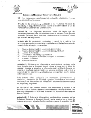 VI !.I:GISIATURi.
ASAMBLEA
DETODOS
COMISIÓN DE MOVILIDAD, TRANSPORTE y VIALIDAD
VII. Los mecanismos específicos para la evaluación, actualización y, en su
caso, corrección del programa.
Artículo 44.- La formulación y aprobación de los Programas Integrales de
Movilidad y de Seguridad Vial será de acuerdo a lo establecido en la Ley de
Planeación del Desarrollo del Distrito Federal.
Artículo 45.- Los programas específicos tienen por objeto fijar las
estrategias puntuales para los diferentes modos e infraestructuras para la
movilidad, los cuales serán revisados y modificados de conformidad con lo
que establezca el Reglamento.
Artículo 46.- El seguimiento, evaluación y control de la política, los
programas y proyectos en materia de movilidad y seguridad vial se realizarán
a través de las siguientes herramientas:
1. Sistema de información y seguimiento de movilidad;
11. Sistema de información y seguimiento de seguridad vial;
111. Anuario de movilidad;
IV. Auditorías de movilidad y seguridad vial;
V. Banco de proyectos de infraestructura para la movilidad; y
VI. Encuesta ciudadana.
VII. Consulta ciudadana.
Artículo 47.- El Sistema de información y seguimiento de movilidad es la
base de datos que la Secretaría deberá integrar y operar con el objeto de
registrar, procesar y actualizar la información sobre el Distrito Federal en
materia de movilidad. La información que alimente al sistema será enviada y
generada por los organismos y entidades que correspondan, con los cuales
deberá coordinarse.
Este sistema estará compuesto por información georreferenciada y
estadística, indicadores de movilidad y gestión administrativa, indicadores
incluidos en los instrumentos de planeación e información sobre el avance
de proyectos y programas.
La información del sistema permitirá dar seguimiento y difusión a la
información en la materia, podrá incluir componentes de datos abiertos y.se
regirá por lo establecido en la Ley de Protección de Datos Personales del
Distrito Federal.
Artículo 48.- El Sistema de información y seguimiento de seguridad vial es
la base de datos que la Secretaría deberá integrar y operar con el objeto de
registrar, procesar y actualizar la información en materia de seguridad vial. El
35
I
Gante 15,Pisot
Oficina101,Centro
Histórico,Delegación
Cuauhtémoc, c.P.06019,
MéxicoOJ. Telélonos
51301900y51301909,
Extensiones3105y3124
 
