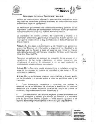 ..Q:
l~, ~
b-it1)¡flD
ASAMBLEA
DEJODOS
VI !.l'(;J);[AnlR,
COMISIÓN DE MOVILIDAD, TRANSPORTE y VIALIDAD
sistema se conformará con información geoestadística e indicadores sobre
seguridad vial, infracciones y hechos de tránsito, así como información sobre
el avance de proyectos y programas.
La información que alimente este sistema será enviada y generada por los
organismos y entidades que correspondan, incluyendo actores privados que
manejen información clave en la materia, de manera mensual.
La información del sistema permitirá dar seguimiento y difusión a la
información en la materia, podrá incluir componentes de datos abiertos y se
regirá por lo establecido en la Ley de Protección de Datos Personales del
Distrito Federal.
o
Artículo 49.- Con base en la información y los indicadores de gestión que
arrojen los Sistemas de información y seguimiento de Movilidad y de
Seguridad Vial, se llevarán a cabo las acciones para revisar de manera
sistemáticél la ejecución del Programa Inlegral de Movilidad y del Programa
Integral de Seguridad Vial.
Asimismo, se realizarán las acciones de evaluación de los avances en el
cumplimiento de las metas establecidas en dichos programas, que
retroalimente el proceso de planeación y, en su caso, propondrá la
modificación o actualización que corresponda.
Artículo 50.- La Secretaría pondrá a disposición de la ciudadanía un informe
anual de los avances en materia de movilidad a más tardar el 30 de
noviembre de cada año.
Artículo 51.- Las auditorías de movilidad y seguridad vial se llevarán a cabo
por la Secretaría y se podrán aplicar a todos los proyectos viales y de,
transporte:
1. Como instrumentos preventivos y correctivos que analicen la
operación de la infraestructura de movilidad e identifiquen las medidas
necesarias que se deben emprender para que se cumplan los criterios de
movilidad y seguridad vial enunciados en esta Ley; y
!l. Como instrumentos para evaluar proyectos y obras relacionadas con
movilidad, transporte y vialidad, que deberán ser remitidas a la Secretaría
para su aprobación. Dichos proyectos y obras deberán ajustarse a los
objetivos de los Programas Integrales de Movilidad y de Seguridad Vial.
J
36
I
Gante 15,Piso l
Oficina10lCenllo
Histórico, Delegación
Cuauhtémol; G.p. 06018,
MéxicoD.F. Telélonos
51301900y51301900,
Extensiones3105y3124
 