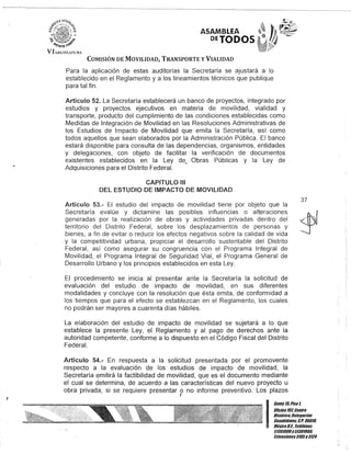 ASAMBLEA
DETODOS
COMISIÓN DE MOVILIDAD, TRANSPORTE y VIALIDAD
Para la aplicación de estas auditorías la Secretaría se ajustará a lo
establecido en el Reglamento y a los lineamientos técnicos que publique
para tal fin.
Artículo 52. La Secretaría establecerá un banco de proyectos, integrado por
estudios y proyectos ejecutivos en materia de movilidad, vialidad y
transporte, producto del cumplimiento de las condiciones establecidas como
Medidas de Integración de Movilidad en las Resoluciones Administrativas de
los Estudios de Impacto de Movilidad que emita la Secretaría, -así como
todos aquellos que sean elaborados por la Administración Pública. El banco
estará disponible para consulta de las dependencias, organismos, entidades
y delegaciones, con objeto de facilitar la verificación de documentos
existentes establecidos en la Ley deo Obras Públicas y la Ley de
Adquisiciones para el Distrito Federal.
CAPITULO 111
DEL ESTUDIO DE IMPACTO DE MOVILIDAD
Artículo 53.- El estudio del impacto de movilidad tiene por objeto que la
Secretaría evalúe y dictamine las posibles influencias o alteraciones
generadas por la realización de obras y actividades privadas dentro del
territorio del Distrito Federal, sobre los desplazamientos de personas y
bienes, a fin de evitar o reducir los efectos negativos sobre la calidad de vida
y la competitividad urbana, propiciar el desarrollo sustentable del Distrito
Federal, así como asegurar su congruencia con el Programa Integral de
Movilidad, el Programa Integral de Seguridad Vial, el Programa General de
Desarrollo Urbano y los principios establecidos en esta Ley.
El procedimiento se inicia al presentar ante la Secretaría la solicitud de
evaluación del estudio de impacto de movilidad, en sus diferentes
modalidades y concluye con la resolución que ésta emita, de conformidad a
los tiempos que para el efecto se establezcan en el Reglamento, los cuales
no podrán ser mayores a cuarenta días hábiles.
La elaboración del estudio de impacto de movilidad se sujetará a lo que
establece la presente Ley, el Reglamento y al pago de derechos ante la
autoridad competente, conforme a lo dispuesto en el Código Fiscal del Distrito
Federal.
Artículo 54.- En respuesta a la solicitud presentada por el promovente
respecto a la evaluación de los estudios de impacto de movilidad, la
Secretaría emitirá la factibilidad de movilidad, que es el documento mediante
el cual se determina, de acuerdo a las características del nuevo proyecto u
obra privada, si se requiere presentar o no informe preventivo. Los plazos,
37
I
Gante15,Piso 1,
Oficina 10l Centro
His/órico,Delegación
Cuauhtémoc, G.p. 06010,
México8.1. Teléfonos
51301900y51301900,
EKtensiones3105y 3124
 