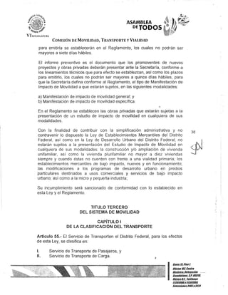 ASAMBLEA
PETODOS
COMISIÓN DE MOVILIDAD, TRANSPORTE y VIALIDAD
para emitirla se establecerán en el Reglamento, los cuales no podrán ser
mayores a siete días hábiles.
El informe preventivo es el documento que los promaventes de nuevos
proyectos y obras privadas deberán presentar ante la Secretaría, conforme a
los lineamientos técnicos que para efecto se establezcan, así como los plazos
para emitirlo, los cuales no podrán ser mayores a quince días hábiles, para
que la Secretaría defina conforme al Reglamento, el tipo de Manifestación de
Impacto de Movilidad a que estarán sujetos, en las siguientes modalidades:
a) Manifestación de impacto de movilidad general; y
b) Manifestación de impacto de movilidad específica.
En el Reglamento se establecen las obras privadas que estarán sujetas a la
presentación de un estudio de impacto de movilidad en cualquiera de sus
modalidades.
Con la finalidad de contribuir con la simplificación administrativa y no
contravenir lo dispuesto la Ley de Establecimientos Mercantiles del Distrito
Federal, así como en la Ley de Desarrollo Urbano del Distrito Federal, no
estarán sujetos a la presentación del Estudio de Impacto de Movilidad en
cualquiera de sus modalidades: la construcción y/o ampliación de vivienda
unifamiliar, así como la vivienda plurifamiliar no mayor a diez viviendas
siempre y cuando éstas no cuenten con frente a una vialidad primaria; los
establecimientos mercantiles de bajo impacto, nuevos y en funcionamiento;
las modificaciones a los programas de desarrollo urbano en predios
particulares destinados a usos comerciales y servicios de bajo impacto
urbano; así como a la micro y pequeña industria;
Su incumplimiento será sancionado de conformidad con lo establecido en
esta Ley y el Reglamento.
TITULO TERCERO
DEL SISTEMA DE MOVILIDAD
CAPíTULO I
DE lA CLASIFICACiÓN DEL TRANSPORTE
Artículo 55.- El Servicio de Transporten el Distrito Federal, para los efectos
de esta Ley, se clasifica en:
/.
/l.
Servicio de Transporte de Pasajeros, y
Servicio de Transporte de Carga. J
38
I~;:~;:~:::!troHistórico, Delegación
. Cuauhtémoc, C.P.06010,
MéxicoDI. Telélonos
51301900y 51301900,
EKtensiones3105Y3124
 