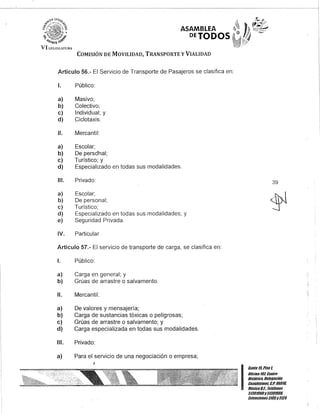 'VI U:GISIATURi
ASAMBLEA
PETODOS'
COMISIÓN DE MOVILIDAD, TRANSPORTE y VIALIDAD
Artículo 56.- El Servicio de Transporte de Pasajeros se clasifica en:
1. Público:
a) Masivo;
b) Colectivo;
e) Individual; y
d) Ciclotaxis.
11. Mercantil:
a) Escolar;
b) De persc>nal;
e) Turístico; y
d) Especializado en todas sus modalidades.
111. Privado:
a) Escolar;
b) De personal;
e) Turístico;
d) Especializado en todas sus modalidades; y
e) Seguridad Privada.
IV. Particular
Artículo 57.- El servicio de transporte de carga, se clasifica en:
1. Público:
a) Carga en general; y
b) Grúas de arrastre o salvamento.
11. Mercantil:
a) De valores y mensajería;
b) Carga de sustancias tóxicas o peligrosas;
e) Grúas de arrastre o salvamento; y
d) Carga especializada en todas sus modalidades.
111. Privado:
a) Para el servicio de una negociación o empresa;
,
39
~
I!=~;:;::S;!IIDBis/úrico, Delegación
. Cuauh/émo&, G.P. 060111,
MéxicoD.F. Telé/onos
51301900y51301900,
Extensiones3105y3124
 