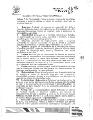 "1
ASAMBLEA
DETODOS·
COMISIÓN DE MOVILIDAD, TRANSPORTE y VIALIDAD
Artículo 7.- La Administración Pública al diseñar e implementar las políticas,
programas y acciones públicas en materia de movilidad, observarán los
principios siguientes:
1. Seguridad. Privilegiar las acciones de prevención del delito e
incidentes de tránsito durante los desplazamientos de la población, con el fin
de proteger la integridad física de las personas y evitar la afectación a los
bienes públicos y privados;
1/. Accesibilidad. Garantizar que la movilidad esté al alcance de todos,
sin discriminación de género, edad, capacidad o condición, a costos
accesibles y con información clara y oportuna;
1/1. Eficiencia. Maximizar los desplazamientos ágiles y asequibles
optimizando los recursos disponibles, sin que su diseño y operación
produzcan externalidades negativas desproporcionadas a sus beneficios.
IV. Igualdad. Equiparar las oportunidades de la población para alcanzar
un efectivo ejercicio de su derecho a la movilidad, poniendo especial énfasis
en grupos en desventaja física, social y económica, para reducir
mecanismos de exclusión;
V. Calidad. Procurar que los componentes del sistema de movilidad
cuenten con los requerimientos y las propiedades aceptables para cumplir
con su función, producir el menor daño ambiental, ofrecer un espacio
apropiado y confortable para las personas y encontrarse en buen estado, en
condiciones higiénicas, de seguridad, y con mantenimiento regular, para
proporcionar una adecuada experiencia de viaje;
VI. Resiliencia. Lograr que el sistema de movilidad tenga capacidad para
soportar situaciones fortuitas o de fuerza mayor, con una recuperación de
bajo costo para la sociedad y al medio ambiente;
VI/. Multimodalidad. Ofrecer a los diferentes grupos de usuarios opciones
de servicios y modos de transporte integrados, que proporcionen
disponibilidad, velocidad, densidad y accesibilidad que permitan reducir la
dependencia del uso del automóvil particular;
VI/I. Sustentabilidad y bajo carbono. Solucionar los desplazamientos de
personas y sus bienes, con los mínimos efectos negativos sobre la calidad
de vida y el medio ambiente, al incentivar el uso de transporte público y no
motorizado, así como impulsar el uso de tecnologías sustentables en los
medios de transporte;
IX. Participación y corresponsabilidad social. Establecer un sistema
de movilidad basado en soluciones colectivas, que resuelva los
desplazamientos de toda la población y en el que se promuevan nuevos
hábitos de movilidad, a través de la aportación de todos los actores sociales,
en el ámbito de sus capacidades y responsabilidades, y
X. Innovación tecnológica. Emplear soluciones apoyadas en tecnología
de punta, para almacenar, procesar y distribuir información que permita
contar con nuevos sistemas, aplicaciones y servicios que contribuyan a una
4
J
I
Gante15,Piso l
Oficinalol Centro
Histórico, Delegación
Cuauhtémoc, c.P.06011/,
MéxicoD.F. Telélonos
51301900y filaOIDUI/,
lKtensiones3105Y3124
 