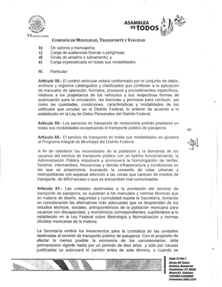 ASAMBLEA
OETODOS
COMISIÓN DE MOVILIDAD, TRANSPORTE y VIALIDAD
b) De valores y mensajería;
e) Carga de sustancias tóxicas o peligrosas;
d) Grúas de arrastre o salvamento; y
e) Carga especializada en todas sus modalidades.
IV. Particular
Artículo 58.- El control vehicular estará conformado por el conjunto de datos,
archivos y registros catalogados y clasificados que conllevan a la aplicación
de manuales de operación, formatos, procesos y procedimientos específicos,
relativos a los propietarios de los vehículos y sus respectivas formas de
autorización para la circulación, las licencias y permisos para conducir, así
como las cualidades, condiciones, características y modalidades de los
vehículos que circulan en el Distrito Federal, lo anterior de acuerdo a lo
establecido en la Ley de Datos Personales del Distrito Federal.
Artículo 59.- Los servicios de transporte de motocicleta podrán prestarse en
todas sus modalidades exceptuando el transporte público de pasajeros.
Artículo 60.- El servicio de transporte en todas sus modalidades se ajustará
al Programa Integral de Movilidad del Distrito Federal.
A fin de satisfacer las necesidades de la población y la demanda de los
usuarios del servicio de transporte público con un óptimo funcionamiento, la
Administración Pública impulsará y promoverá la homologación de tarifas,
horarios, intercambios, frecuencias y demás infraestructura y condiciones en
las que se proporciona, buscando la conexión de rutas urbanas y
metropolitanas con especial atención a las zonas que carecen de medios de
transporte, de difícil acceso o que se encuentren mal comunicadas.
Artículo 61.- Las unidades destinadas a la prestación .del servicio de
transporte de pasajeros, se sujetarán a los manuales y normas técnicas que
en materia de diseño, seguridad y comodidad expida la Secretaría, tomando
en consideración las alternativas más adecuadas que se desprendan de los
estudios técnicos, sociales, antropométricos .de la población mexicana para
usuarios con discapacidad, y económicos correspondientes, sujetándose a lo
establecido en la Ley Federal sobre Metrología y Normalización y normas
oficiales mexicanas de la materia.
La Secretaría emitirá los lineamientos para la cromática de las unidades
destinadas al servicio de transporte público de pasajeros. Con el propósito de
afectar lo menos posible la economía de los concesionarios, ésta
permanecerá vigente hasta por un periodo de diez años y sólo por causas
justificadas se autorizará el cambio antes de este término, o cuando se
40
I
Ganle15,Pisot
OOcina lO/, Centro
Hisiórico. Delegación
Cuauhlémoc, &.P. 06010,
MéxicoD.F. Teléfonos
51301900y513D19UO,
Exlensiones3105y 3124
 