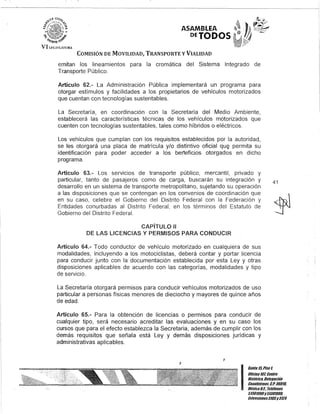 .,,-1 U;'7/~
.t'9)<,::~~ .~.,~
'Í"} ':.'. .:. ¿
ASAMBLEA
DEJODOS
"'t'..: -:.. ~~ p
it
i'"',olt/)ll
VI !.H;ISL,uWU
COMISIÓN DE MOVILIDAD, TRANSPORTE y VIALIDAD
emitan los lineamientos para la cromática del Sistema Integrado de
Transporte Público.
Artículo 62.- La Administración Pública implementará un programa para
otorgar estímulos y facilidades a los propietarios de vehículos motorizados
que cuentan con tecnologías sustentables.
La Secretaría, en coordinación con la Secretaría del Medio Ambiente,
establecerá las características técnicas de los vehículos motorizados que
cuenten con tecnologías sustentables, tales como híbridos o eléctricos.
Los vehículos que cumplan con los requisitos establecidos por la autoridad,
se les otorgará una placa de matrícula y/o distintivo oficial qUE¿) permita su
identificación para poder acceder a los berteficios otorgados en dicho
programa.
Artículo 63.- los servicIos de transporte público, mercantil, privado y
particular, tanto de pasajeros como de carga, buscarán su integración y
desarrollo en un sistema de transporte metropolitano, sujetando su operación
a las disposiciones que se contengan en los convenios de coordinación que
en su caso, celebre el Gobierno del Distrito Federal con la Federación y
Entidades conurbadas al Distrito Federal, en los términos del Estatuto de
Gobierno del Distrito Federal.
CAPíTULO"
DE LAS LICENCIAS Y PERMISOS PARA CONDUCIR
Artículo 64.- Todo conductor de vehículo motorizado en cualquiera de sus
modalidades, incluyendo a los motociclistas, deberá contar y portar licencia
para conducir junto con la documentación establecida por esta ley y otras
disposiciones aplicables de acuerdo con las categorías, modalidades y tipo
de servicio.
la Secretaría otorgará permisos para conducir vehículos motorizados de uso
particular a personas físicas menores de dieciocho y mayores de quince años
de edad.
Artículo 65.- Para la obtención de licencias o permisos para conducir de
cualquier tipo, será necesario acreditar las evaluaciones y en su caso los
cursos que para el efecto establezca la Secretaria, además de cumplir con los
demás requisitos que señala está Ley y demás disposiciones jurídicas y
administrativas aplicables.
I
41
I
Ganle 15,Piso 1,
OOcina10lCenlro
His/órico, Delegación
Cuauh/émoc, c.Po 06010,
MéKico9.1. Teléfonos
51301900y 51301900,
EK/ensiones3105y3124
 