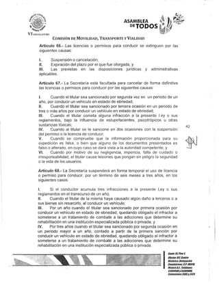 VI LEGISlAtURA
ASAMBLEA
DETODOS
COMISIÓN DE MOVILIDAD, TRANSPORTE y VIALIDAD
Artículo 66.- Las licencias o permisos para conducir se extinguen por las·
siguientes causas:
1. Suspensión o cancelación;
/l. Expiración del plazo por el que fue otorgada; y
/11. Las previstas en las disposiciones jurídicas y administrativas
aplicables.
Artículo 67.- La Secretaría está facultada para cancelar de forma definitiva
las licencias o permisos para conducir por las siguientes causas:
I. Cuando el titular sea sancionado por segunda vez en un periodo de un
año, por conducir un vehículo en estado de ebriedad;
1/. Cuando el titular sea sancionado por tercera ocasión en un periodo de
tres o más años por conducir un vehículo en estado de ebriedad;
1/1. Cuando el titular cometa alguna infracción a la presente Ley o sus
reglamentos, bajo la influencia de estupefacientes, psicotrópicos u otras
sustancias tóxicas;
IV. Cuando al titular se le sancione en dos ocasiones con la suspensión
del permiso o la licencia de conducir;
V. Cuando se compruebe que la información proporcionada para su
expedición es falsa, o bien que alguno de los documentos presentados es
falso o alterado, en cuyo caso se dará vista a la autoridad competente; y
V/. Cuando por motivo de su negligencia, impericia, falta de cuidado o
irresponsabilidad, el titular cause lesiones que pongan en peligro la seguridad
o la vida de los usuarios.
.Artículo 68.- La Secretaría suspenderá en forma temporal el uso de licencia
o permiso para conducir, por un término de seis meses a tres años, en los
siguientes casos:
1. Si el conductor acumula tres infracciones a la presente Ley o sus
reglamentos en el transcurso de un año;
1/. Cuando el titular de la misma haya causado algún daño a terceros o a
sus bienes sin resarcirlo, al conducir un vehículo;
/11. Por un año cuando el titular sea sancionado por primera ocasión por
conducir un vehículo en estado de ebriedad, quedando obligado el infractor a
someterse a un tratamiento de combate a las adicciones que determine su
rehabilitación en una institución especializada pública o privada; y
IV. Por tres años cuando el titular sea sancionado por segunda ocasión en
un periodo mayor a un año, contado a partir de la primera sanción por
conducir un vehículo en estado de ebriedad, quedando obligado el infractor a
someterse a un tratamiento de combate a las adicciones que determine su
rehabilitación en una institución especializada pública o privada.
42
I
Ganle15,Piso 1,
Oficina 10lCenllo
Hislólico, Delegación
Cuauhlémoc, C.P. 060111.
México9.F.. Teléfonos
51301900y 513019011.
lKlensiones3105y 3124
 