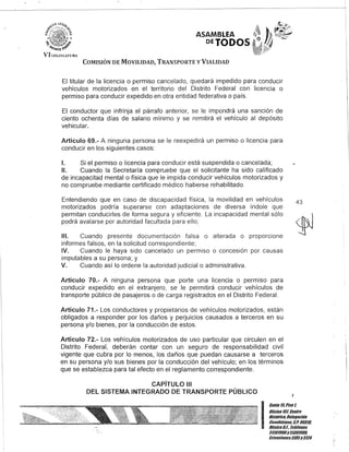 ASAMBLEA
DETODOS
COMISIÓN DE MOVILIDAD, TRANSPORTE y VIALIDAD
El titular de la licencia o permiso cancelado, quedará impedido para conducir
vehículos motorizados en el territorio del Distrito Federal con licencia o
permiso para conducir expedido en otra entidad federativa o país.
El conductor que infrinja el párrafo anterior, se le impondrá una sanción de
ciento ochenta días de salario mínimo y se remitirá el vehículo al depósito
vehicular..
Artículo 69.- A ninguna persona se le reexpedirá un permiso o licencia para
conducir en los siguientes casos:
1. Si el permiso o licencia para conducir está suspendida o cancelada;
11. Cuando la Secretaría compruebe que el solicitante ha sido calificado
de incapacitad mental o física que le impida conducir vehículos motorizados y
no compruebe mediante certificado médico haberse rehabilitado.
Entendiendo que en caso de discapacidad física, la movilidad en vehículos
motorizados podría superarse con adaptaciones de diversa índole que
permitan conducirles de forma segura y eficiente. La incapacidad mental sólo
podrá avalarse por autoridad facultada para ello;
111. Cuando presente documentación falsa o alterada o proporcione
informes falsos, en la solicitud correspondiente;
IV. Cuando le haya sido cancelado un permiso o concesión por causas
imputables a su persona; y
V. Cuando así lo ordene la autoridad judicial o administrativa.
Artículo 70.- A ninguna persona que porte una licencia o permiso para
conducir expedido en el extranjero, se le permitirá conducir vehículos de
transporte público de pasajeros o de carga registrados en el Distrito Federal.
Artículo 71.- Los conductores y propietarios de vehículos motorizados, están
obligados a responder por los daños y perjuicios causados a terceros en su
persona y/o bienes, por la conducción de estos.
Artículo 72.- Los vehículos motorizados de uso particular que circulen en el
Distrito Federal, deberán contar con un seguro de responsabilidad civil
vigente que cubra por lo menos, los daños que puedan causarse a terceros
en su persona y/o sus bienes por la conducción del vehículo; en los términos
que se establezca para tal efecto en el reglamento correspondiente.
CAPíTULO 111
DEL SISTEMA INTEGRADO DE TRANSPORTE PÚBLICO
43
I
Gante 15,Piso l
Olicina10l, Centlo
Histórico, Delegación
Cuauhtémoc. G.Po 06018,
México9.[. Telélonos
51301900y5/301908,
Extensiones3105y3124
 