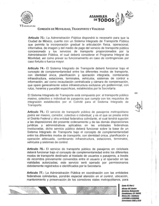 ASAMBLEA
OETODOS
COMISIÓN DE MOVILIDAD, TRANSPORTE y VIALIDAD
Artículo 73.- La Administración Pública dispondrá lo necesario para que la
Ciudad de México, cuente con un Sistema Integrado de Transporte Público
que permita la incorporación gradual la articulación física, operacional,
informativa, de imagen y del medio de pago del servicio de transporte público
concesionado y los servicios de transporte proporcionados por la
Administración Pública, el cual deberá considerar el Programa Integral de
Movilidad, así como prever su funcionamiento en caso de contingencias por
caso fortuito o fuerza mayor.
Artículo 74.- El Sistema Integrado de Transporte deberá funcionar bajo el
concepto de complementariedad entre los diferentes modos de transporte,
con identidad única, planificación y operación integrada, combinando
infraestructura, estaciones, terminales, vehículos, sistemas de control e
información, así como recaudación centralizada y cámara de compensación,
que opere generalmente sobre infraestructura exclusiva y/o preferp.ncial, con
rutas, horarios y pé:llé:ldas especifIcas, establecidos por la Secretaría.
El Sistema Integrado de Transporte está compuesto por: el transporte público
masivo, colectivo e individual de pasajeros que cumpla con los requisitos de
integración establecidos por el Comité para el Sistema Integrado de
Transporte.
Artículo 75.- El servIcIo de transporte público de pasajeros metropolitano
podrá ser masivo, corredor, colectivo o individual; y es el que se presta entre
el Distrito Federal y otra entidad federativa colindante, el cual tendrá sujeción
a las disposiciones del presente ordenamiento y de las demás disposiciones
jurídicas y administrativas aplicables en las entidades federativas
involucradas, dicho servicio público deberá funcionar sobre la base de un
Sistema Integrado de Transporte bajo el concepto de complementariedad
entre los diferentes modos de transporte, con identidad única, planificación y
operación adecuada, combinando infraestructura, estaciones, terminales,
vehículos y sistemas de control.
Artículo 76.- El servicio de transporte público de pasajeros en ciclotaxis
deberá funcionar bajo el concepto de complementariedad entre los diferentes
modos de transporte destinado al traslado de usuarios o pasajeros, a través
de recorridos previamente convenidos entre el usuario y el operador en las
vialidades autorizadas; este servicio será operado por permisionarios
debidamente registrados e identificados por la Secretaría.
Artículo 77.- La Administración Pública en coordinación con las entidades
federativas colindantes, pondrán especial atención en el control, ubicación,
mantenimiento y preservación de los corredores viales metropolitanos, para
44
I
Canle15,Piso t
OOcina 10lCenlro
BislÓrico, Delegación
Cuaublémoc, &'1'; 0601a
MéKicoDJ. Teléfonos
51301900y 51301900,
fKtcnsioncs3105y3124
 