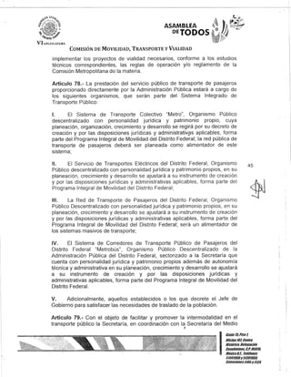 VI.!.F.G.l;;J.Al'URA
ASAMBLEA
DEJODOS
COMISIÓN DE MOVILIDAD, TRANSPORTE y VIALIDAD
implementar los proyectos de vialidad necesarios, conforme a los estudios
técnicos correspondientes, las reglas de operación y/o reglamento de la
Comisión Metropolitana de la materia.
Artículo 78.- La prestación del servicio público de transporte de pasajeros
proporcionado directamente por la Administración Pública estará a cargo de
los siguientes organismos, que serán parte del Sistema Integrado de
Transporte Público:
1. El Sistema de Transporte Colectivo "Metro", Organismo Público
descentralizado con personalidad jurídica y patrimonio propio, cuya
planeación, organización, crecimiento y desarrollo se regirá por su decreto de
creación y por las disposiciones jurídicas y administrativ,ps aplicables, forma
parte del Programa Integral de Movilidad del Distrito Federal; la red pública de
transporte de pasajeros deberá ser planeada como alimentador de este
sistema;
11. El Servicio de Transportes Eléctricos del Distrito Federal, Organismo
Público descentralizado con personalidad jurídica y patrimonio propios, en su
planeación, crecimiento y desarrollo se ajustará a su instrumento de creación
y por las disposiciones jurídicas y administrativas aplicables, forma parte del
Programa Integral de Movilidad del Distrito Federal;
111. La Red de Transporte de Pasajeros del Distrito Federal, Organismo
Público Descentralizado con personalidad jurídica y patrimonio propios, en su
planeación, crecimiento y desarrollo se ajustará a su instrumento de creación
y por las disposiciones jurídicas y administrativas aplicables, forma parte del
Programa Integral de Movilidad del Distrito Federal; será un alimentador de
los sistemas masivos de transporte;
IV. El Sistema de Corredores de Transporte Público de Pasajeros del
Distrito Federal "Metrobús", Organismo Público Descentralizado de la
Administración Pública del Distrito Federal, sectorizado a la Secretaría que
cuenta con personalidad jurídica y patrimonio propios además de autonomía
técnica y administrativa en su planeación, crecimiento y desarrollo se ajustará
a su instrumento de creación y por las disposiciones jurídicas y
administrativas aplicables, forma parte del Programa Integral de Movilidad del
Distrito Federal.
V. Adicionalmente, aquellos establecidos o los que decrete el Jefe de
Gobierno para satisfacer las necesidades de traslado de la población.
Artículo 79.- Con el objeto de facilitar y promover la intermodalidad en el
transporte público la Secretaría, en coordinación con la Secretaría del Medio,
45
I
Ganle 15,Piso 1,
Oficina10l, Centro
Hislólico, Delegación
Cuauhlémoc, G.p. 06018,
MéKicoD.F.. Teléfonos
51301900y51301908,
EKlensiones3105y3124
 