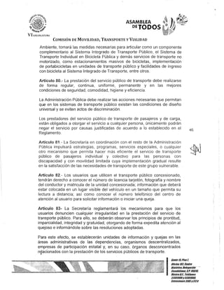 VII.E<~!SI.Al'VR'
ASAMBLEA
DETODOS
COMISIÓN DE MOVILIDAD, TRANSPORTE y VIALIDAD
Ambiente, tomará las medidas necesarias para articular como un componente
complementario al Sistema Integrado de Transporte Público, el Sistema de
Transporte Individual en Bicicleta Pública y demás servicios de transporte no
motorizado, como estacionamientos masivos de bicicletas, implementación
de portabicicletas en unidades de transporte público y facilidades de ingreso
con bicicleta al Sistema Integrado de Transporte, entre otros.
Artículo 80.- La prestación del servicio público de transporte debe realizarse
de forma regular, continua, uniforme, permanente y en las mejores
condiciones de seguridad, comodidad, higiene y eficiencia.
La Administración Pública debe realizar las acciones necesarias que permitan
que en los sistemas de transporte público existan las condiciones de diseño
universal y se eviten actos de discriminación.
Los prestadores del servicio público de transporte de pasajeros y de carga,
están obligados a otorgar el servicio a cualquier persona, únicamente podrán
negar el servicio por causas justificadas de acuerdo a lo establecido en el
Reglamento.
Artículo 81.- La Secretaría en coordinación con el resto de la Administración
Pública impulsará estrategias, programas, servicios especiales, o cualquier
otro mecanismo que permita hacer más eficiente el servicio de transporte
público de pasajeros individual y colectivo para las personas con
discapacidad y con movilidad limitada cuya implementación gradual resulte
en la satisfacción de las necesidades de transporte de este grupo vulnerable.
Artículo 82.- Los usuarios que utilicen el transporte público concesionado,
tendrán derecho a conocer el número de licencia tarjetón, fotografía y nombre
del conductor y matricula de la unidad concesionada; información que deberá
estar colocada en un lugar visible del vehículo en un tamaño que permita su
lectura a distancia; así como conocer el número telefónico del centro de
atención al usuario para solicitar información o iniciar una queja.
Artículo 83- La Secretaría reglamentará los mecanismos para que los
usuarios denuncien cualquier irregularidad en la prestación del servicio de
transporte público. Para e/lo, se deberán observar los principios de prontitud,
imparcialidad, integridad y gratuidad, otorgando de forma expedita atención al
quejoso e informándole sobre las resoluciones adoptadas.
Para este efecto, se establecerán unidades de información y quejas en las
áreas administrativas de las dependencias, organismos descentralizados,
empresas de participación estatal y, en su caso, órganos desconcentrados
relacionados con la prestación de los servicios públicos de transporte.I .
46
I
Gante ltiPiso 1,
Oficina101, Centlo
Histórico, Defegación·-
Cuauhtémoc, G.p. 06010,
MéxicoD.F., Teléfonos
51301900y5130190D.
Elrtensioncs3105y3124
 