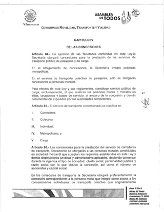 ASAMBLEA
PETODOS
COMISIÓN DE MOVILIDAD, TRANSPORTE y VIALIDAD
CAPITULO IV
DE LAS CONCESIONES
Artículo 84.- En ejercicio de las facultades conferidas en esta Ley,la
Secretaría otorgará concesiones para la prestación de los servicios de
transporte público de pasajeros y de carga.
En el otorgamiento de concesiones, la Secretaría evitará prácticas
monopólicas.
En el servicio de transporte colectivo de pasajeros, sólo se otorgarán
concesiones a personas morales.
Para efectos de esta Ley y sus reglamentos, constituye servicio público de
carga, exclusivamente, el que realizan las personas físicas o morales en
sitios, lanzaderas y bases de servicio, al amparo de la concesión y demás
documentación expedidos por las autoridades competentes.
Artículo 85.- El servicio de transporte concesionado se clasifica en:
1. Corredores;
11. Colectivo;
111. Individual;
IV. Metropolitano; y
V. Carga.
Artículo 86.- Las concesiones para la prestación del servicio de corredores
de transporte, únicamente se otorgarán a las personas morales constituidas
en sociedad mercantil que cumplan los requisitos establecidos en esta Ley y
demás disposiciones jurídicas y administrativa aplicables, debiendo conservar
durante la vigencia el tipo de sociedad, objeto social, personalidad jurídica y
razón social con la que obtuvo la concesión, así como el número de
accionistas y capital social.
En los corredores de transporte la Secretaría otorgará preferentemente la
concesión correspondiente a la persona moral que integre como socios a los
concesionarios individuales de transporte colectivo que originariamente
47
I
Gante 15, Piso 1,
Oncina10lCentro
Histórico, Delegación
Cuauhtémoc, &.P. 06010,
México9.1. Teléfonos
51301900y5130/900,
Extensiones3105y3124
 
