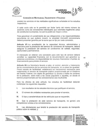 '.~~ U'71J:
I:">('~";::'"":'%
ijj •
";} ifr,¡-
b{tn¡iTO i#
VII.H;¡sIAHJK,
ASAMBLEA
DETODOS
COMISIÓN DE MOVILIDAD, TRANSPORTE y VIALIDAD
presten los servicios en las vialidades significativas señaladas en los estudios
respectivos.
A cada socio solo se le permitirá ser titular tanto del mismo número de
acciones como de concesiones individuales que ostentaba legalmente antes
de constituirse la empresa, la cual no podrá ser mayor a cinco.
Para garantizar el cumplimiento de sus obligaciones y las responsabilidades
pecuniarias en que pudiere incurrir, la sociedad mercantil concesionaria
deberá presentar garantía por la suma que se fije por cada concesión.
Artículo 87.-La acreditación de la capacidad técnica, administrativa y
financiera para la prestación del servicio de corredores de transporte, deberá
asegurar la prestación del servicio en condiciones de calidad, seguridad,
oportunidad y permanencia.
El interesado en obtener una concesión para este tipo de servicio deberá
acreditar su capacidad financiera con la documentación que garantice su
solvencia económica y la disponibilidad de recursos financieros o fuentes de
financiamiento para prestar el servicio.
Artículo 88.-La Secretaría llevará a cabo, el control, atención y tratamiento
de los concesionarios de los servicios de transporte, en un plano de igualdad.
Previo estudio de factibilidad, establecerá los mecanismos necesarios para
implementar el servicio de transporte público proporcionado por el Gobierno
del Distrito Federal, con objeto de garantizar su acceso a todos los sectores
de la población, sobre todo a las zonas populares o aquellas, en donde el
servicio proporcionado por los concesionarios sea insuficiente.
Para los efectos de este artículo, los estudios de factibilidad deberán
contemplar los siguientes requisitos:
1. Los resultados de los estudios técnicos que justifiquen el servicio;
11. El número de unidades necesarias para prestar el servicio;
111. El tipo y características de los vehículos que se requerirán;
IV. Que la prestación de este servicio de transporte, no genere una
competencia ruinosa a los concesionarios;
V. Las afectaciones que tendrá la prestación del servicio de transporte
público sobre la vialidad; y
J
48
I:=~;:~:;S;!troHistórico. DelegaCión
.- Cuauhtémo&. G.P. 06010.
MéxicoDI. Telé/onos
51301900y51301900. .
Extensiones3105y3124
 