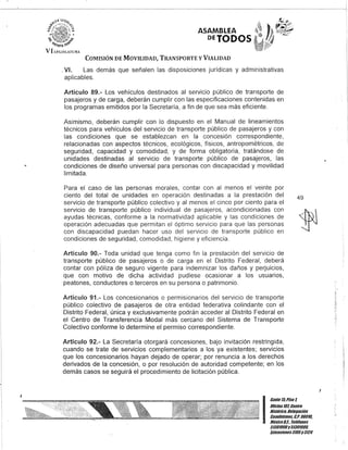 I
ASAMBLEA
DETODOS
COMISIÓN DE MOVILIDAD, TRANSPORTE y VIALIDAD
.VI. Las demás que señalen las disposiciones jurídicas y administrativas
aplicables.
Artículo 89.- Los vehículos destinados al servicio público de transporte de
pasajeros y de carga, deberán cumplir con las especificaciones contenidas en
los programas emitidos por la Secretaría, a fin de que sea más eficiente.
Asimismo, deberán cumplir con lo dispuesto en el Manual de lineamientos
técnicos para vehículos del servicio de transporte público de pasajeros y con
las condiciones que se establezcan en la concesión correspondiente,
relacionadas con aspectos técnicos, ecológicos, físicos,antropométricos, de
seguridad, capacidad y comodidad, y de forma obligatoria, tratándose de
unidades destinadas al servicio de transporte público de pasajeros, las
condiciones de diseño universal para personas con discapacidad y movilidad
limitada.
Para el caso de las personas morales, contar con al menos el veinte por
ciento del total de unidades en operación destinadas a la prestación del
servicio de transporte público colectivo y al menos el cinco por ciento para el
servicio de transporte público individual de pasajeros, acondicionadas con
ayudas técnicas, conforme a la normatividad aplicable y las condiciones de
operación adecuadas que permitan el óptimo servicio para que las personas
con discapacidad puedan hacer uso del servicio de transporte público en
condiciones de seguridad, comodidad, higiene y eficiencia.
Artículo 90.- Toda unidad que tenga como fin la prestación del servicio de
transporte público de pasajeros o de carga en el Distrito Federal, deberá
contar con póliza de seguro vigente para indemnizar los daños y perjuicios,
que con motivo de dicha actividad pudiese ocasionar a los usuarios,
peatones, conductores o terceros en su persona o patrimonio.
Artículo 91.- Los concesionarios o permisionarios del servicio de transporte
público colectivo de pasajeros de otra entidad federativa colindante con el
Distrito Federal, única y exclusivamente podrán acceder al Distrito Federal en
el Centro de Transferencia Modal más cercano del Sistema de Transporte
Colectivo conforme lo determine el permiso correspondiente.
Artículo 92.- La Secretaría otorgará concesiones, bajo invitación restringida,
cuando se trate de servicios complementarios a los ya existentes; servicios
que los concesionarios hayan dejado de operar; por renuncia a los derechos
derivados de la concesión, o por resolución de autoridad competente; en los
demás casos se seguirá el procedimiento de licitación pública.
Gante l/iPiso 1,
49
IOlicina101, Centro
Histórico, Delegación
Cuaubtémoc, G.p. 0601a..
México8.1. Telélonos
51301900y 51301900,
Extensiones3105y3124
.-
 