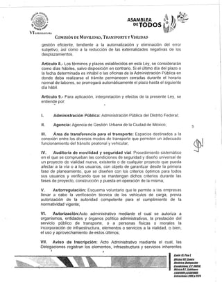 D
VI U;(;¡SJ..TlIR,
ASAMBLEA
DEJODOS
COMISIÓN DE MOVILIDAD, TRANSPORTE YVIALIDAD
gestión eficiente, tendiente a la automatización y eliminación del error
subjetivo, así como a la reducción de las externalidades negativas de los
desplazamientos.
Artículo 8.- Los términos y plazos establecidos en esta Ley, se considerarán
como días hábiles, salvo disposición en contrario. Si el último día del plazo o
la fecha determinada es inhábil o las oficinas de la Administración Pública en
donde deba realizarse el trámite permanecen cerradas durante el horario
normal de labores, se prorrogará automáticamente el plazo hasta el siguiente
día hábil.
Artículo 9.- Para aplicación, interpretación y efectos de la presente Ley, se
entiendoe por:
1. Administración Pública: Administración Pública del Distrito Federal;
11. Agencia: Agencia de Gestión Urbana de la Ciudad de México;
111. Área de transferencia para el transporte: Espacios destinados a la
conexión entre los diversos modos de transporte que permiten un adecuado
funcionamiento del tránsito peatonal y vehicular;
IV. Auditoría de movilidad y seguridad vial: Procedimiento sistemático
en el que se comprueban las condiciones de seguridad y diseño universal de
un proyecto de vialidad nueva, existente o de cualquier proyecto que pueda
afectar a la vía o a los usuarios, con objeto de garantizar desde la primera
fase de planeamiento, que se diseñen con los criterios óptimos para todos
sus usuarios y verificando que se mantengan dichos criterios durante las
fases de proyecto, construcción y puesta en operación de la misma;
V. Autorregulación: Esquema voluntario que le permite a las empresas
llevar a cabo la verificación técnica de los vehículos de carga, previa
autorización de la autoridad competente para el cumplimiento de la
normatividad vigente;
VI. Autorización:Acto administrativo mediante el cual se autoriza a
organismos, entidades y órganos político administrativos, la prestación del
servicio público de transporte, o a personas físicas o morales la
incorporación de infraestructura, elementos o servicios a la vialidad, o bien,
el uso y aprovechamiento de estos últimos;
VII. Aviso de Inscripción: Acto Administrativo mediante el cual, las
Delegaciones registran los elementos, infraestructura y servicios inherentes
J
5
I
::;;;;:::!rroHistórico, Delegación
. Cuauhtémoc, G.P. 06018,
MéXico9.1., le/dfonos
51301900y51301908,
Extensiones3105y3124
 