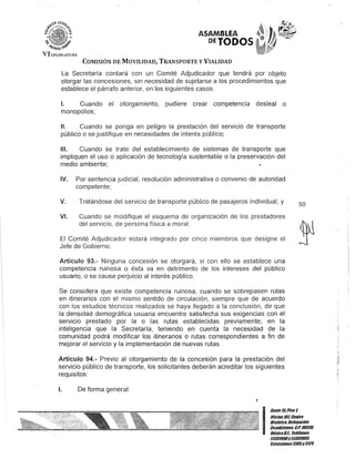 ASAMBLEA
DETODOS
COMISIÓN DE MOVILIDAD, TRANSPORTE y VIALIDAD
La Secretaría contará con un Comité Adjudicador que tendrá por objeto
otorgar las concesiones, sin necesidad de sujetarse a los procedimientos que
establece el párrafo anterior, en los siguientes casos:
1. Cuando el otorgamiento, pudiere crear competencia desleal o
monopolios;
11. Cuando se ponga en peligro la prestación del servicio de transporte
público o se justifique en necesidades de interés público;
111. Cuando se trate del establecimiento de sistemas de transporte que
impliquen el uso o aplicación de tecnología sustentable o la preservación del
medio ambiente;
IV. Por sentencia judicial, resolución administrativa o convenio de autoridad
competente;
V. Tratándose del servicio de transporte público de pasajeros individual; y
VI. Cuando se modifique el esquema de organización de los prestadores
del servicio, de persona física a moral.
El Comité Adjudicador estará integrado por cinco miembros que designe el
Jefe de Gobierno.
Artículo 93.- Ninguna concesión se otorgará, si con ello se establece una
competencia ruinosa o ésta va en detrimento de los intereses del público
usuario, o se cause perjuicio al interés público.
Se considera que existe competencia ruinosa, cuando se sobrepasen rutas
en itinerarios con el mismo sentido de circulación, siempre que de acuerdo
con los estudios técnicos realizados se haya llegado a la conclusión, de que
la densidad demográfica usuaria encuentre satisfecha sus exigencias con el
servicio prestado por la o las rutas establecidas previamente; en la
. inteligencia que la Secretaría, teniendo en cuenta la necesidad de la
comunidad podrá modificar los itinerarios o rutas correspondientes a fin de
mejorar el servicio y la implementación de nuevas rutas.
Artículo 94.- Previo al otorgamiento de la concesión para la prestación del
servicio público de transporte, los solicitantes deberán acreditar los siguientes
requisitos:
1. De forma general:
50
5f!
..,
"
I
Gante I/iPiso l
Oficina10lCentro
Histólico,Delegación
Cnauhtémoc. c.P. 06011l
MéxicoD.F. Teléfonos
51301900y 513D1901l
Extensiones3105Y3124
 