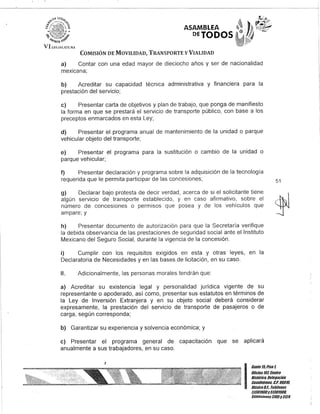 - - - - - - - - - - - - - - - - - - - - - - - - - - - - - - - - - - - - - - - - - - - - - - - -
i~<i0: ~i"tT~11D ,
VI!.I:GISJATt:fU
ASAMBLEA
DETODOS
COMISIÓN DE MOVILIDAD, TRANSPORTE y VIALIDAD
a) Contar con una edad mayor de dieciocho años y ser de nacionalidad
mexicana;
b) Acreditar su capacidad técnica administrativa y financiera para la
prestación del servicio;
e) Presentar carta de objetivos y plan de trabajo, que ponga de manifiesto
la forma en que se prestará el servicio de transporte público, con base a los
preceptos enmarcados en esta Ley;
d) Presentar el programa anual de mantenimiento de la unidad o parque
vehicular objeto del transporte;
e) Presentar el programa para la sustitución o cambio de la unidad o
parque vehicular;
f) Presentar declaración y programa sobre la adquisición de la tecnología
requerida que le permita participar de las concesiones;
g) Declarar bajo protesta de decir verdad, acerca de si el solicitante tiene
algún servicio de transporte establecido, y en caso afirmativo, sobre el
número de concesiones o permisos que posea y de los vehículos que
ampare; y
h) Presentar documento de autorización para que la Secretaría verifique
la debida observancia de las prestaciones de seguridad social ante el Instituto
Mexicano del Seguro Social, durante la vigencia de la concesión.
i) Cumplir con los requisitos exigidos en esta y otras leyes, en la
Declaratoria de Necesidades y en las bases de licitación, en su caso.
11. Adicionalmente, las personas morales tendrán que:
a) Acreditar su existencia legal y personalidad jurídica vigente de su
representante o apoderado, así como, presentar sus estatutos en términos de
la Ley de Inversión Extranjera y en su objeto social deberá considerar
expresamente, la prestación del servicio de transporte de pasajeros o de
carga, según corresponda;
b) Garantizar su experiencia y solvencia económica; y
e) Presentar el programa general de capacitación que se aplicará
anualmente a sus trabajadores, en su caso.
51
·.:·-ful
'~
I
Gante15,Piso1
OOcina 10lCenno
Histórico, Dele!lación
Cuauhtémoc. G.p. 06010,
México9.1., Telélonos
51301900y 51301980,
LKtensiones31D5y3124
 
